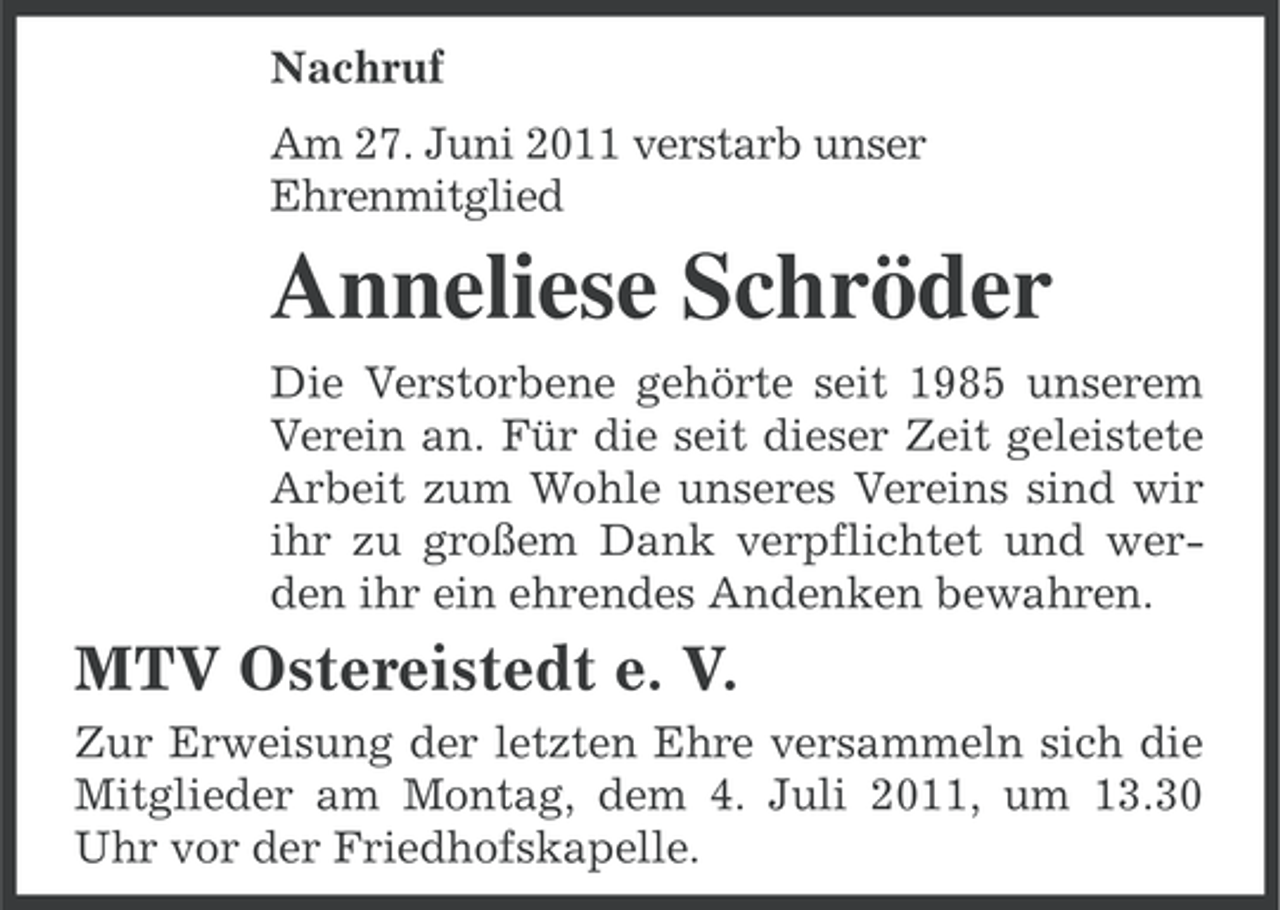 <p>Nachruf<br />Am 27. Juni 2011 verstarb unser<br />Ehrenmitglied</p><p>Anneliese Schröder<br />Die Verstorbene gehörte seit 1985 unserem<br />Verein an. Für die seit dieser Zeit geleistete<br />Arbeit zum Wohle unseres Vereins sind wir<br />ihr zu großem Dank verpflichtet und werden ihr ein ehrendes Andenken bewahren.</p><p>MTV Ostereistedt e. V.<br />Zur Erweisung der letzten Ehre versammeln sich die<br />Mitglieder am Montag, dem 4. Juli 2011, um 13.30<br />Uhr vor der Friedhofskapelle.</p>