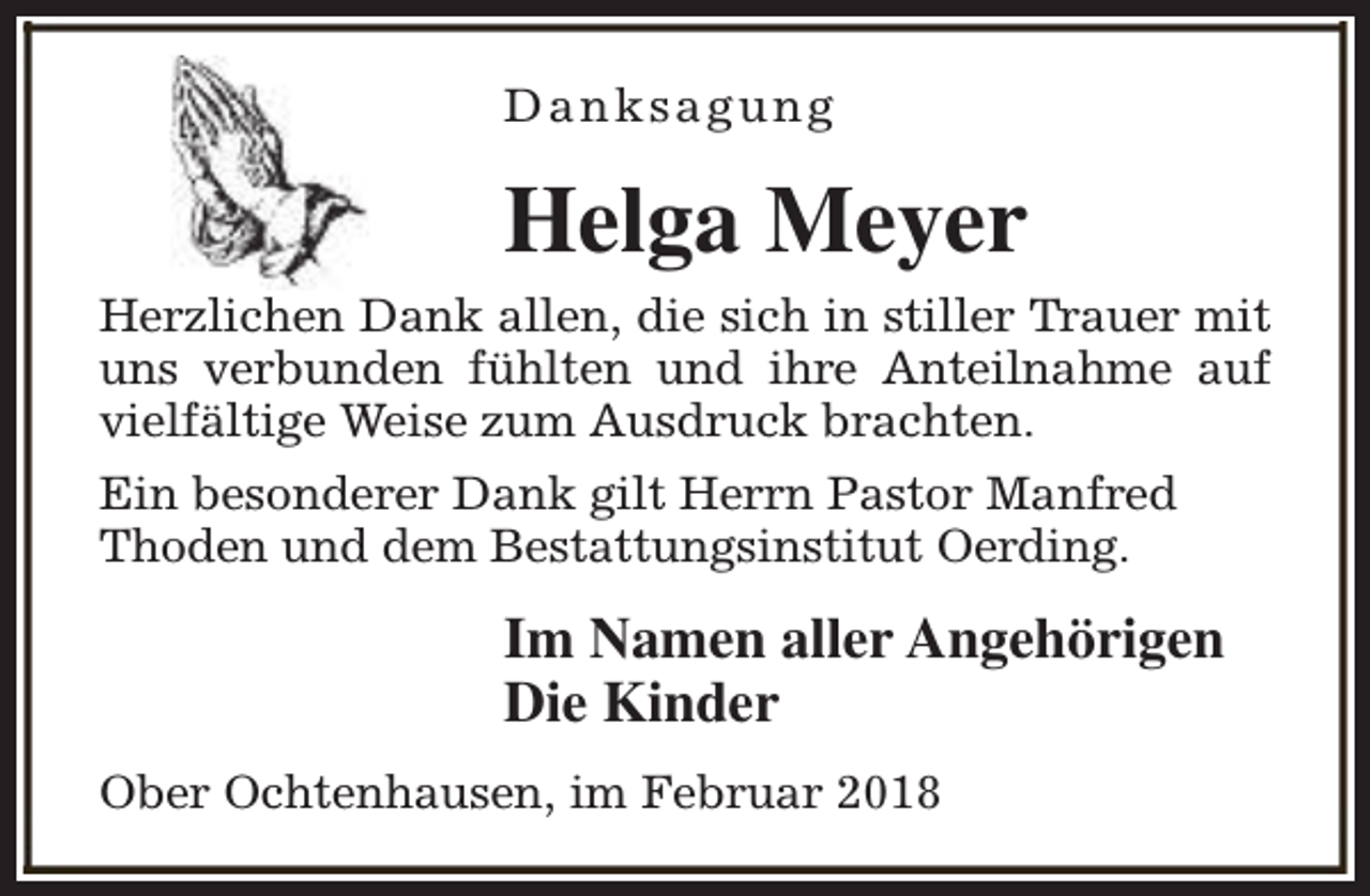 <p>Danksagung</p><p>Helga Meyer<br />Herzlichen Dank allen, die sich in stiller Trauer mit<br />uns verbunden fühlten und ihre Anteilnahme auf<br />vielfältige Weise zum Ausdruck brachten.<br />Ein besonderer Dank gilt Herrn Pastor Manfred<br />Thoden und dem Bestattungsinstitut Oerding.</p><p>Im Namen aller Angehörigen<br />Die Kinder<br />Ober Ochtenhausen, im Februar 2018</p>