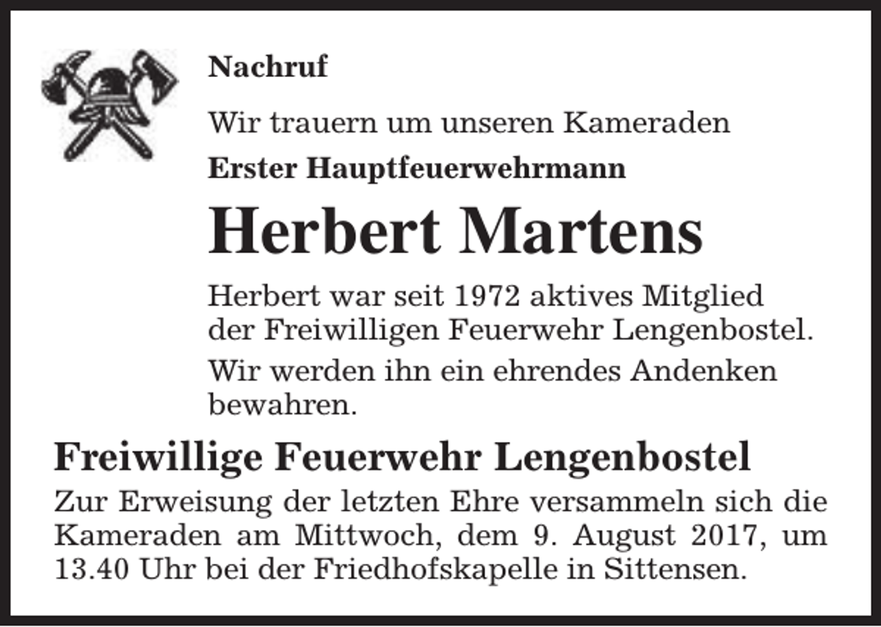 <p>Nachruf<br />Wir trauern um unseren Kameraden<br />Erster Hauptfeuerwehrmann</p><p>Herbert Martens</p><p>Herbert war seit 1972 aktives Mitglied<br />der Freiwilligen Feuerwehr Lengenbostel.<br />Wir werden ihn ein ehrendes Andenken<br />bewahren.</p><p>Freiwillige Feuerwehr Lengenbostel</p><p>Zur Erweisung der letzten Ehre versammeln sich die<br />Kameraden am Mittwoch, dem 9. August 2017, um<br />13.40 Uhr bei der Friedhofskapelle in Sittensen.</p>