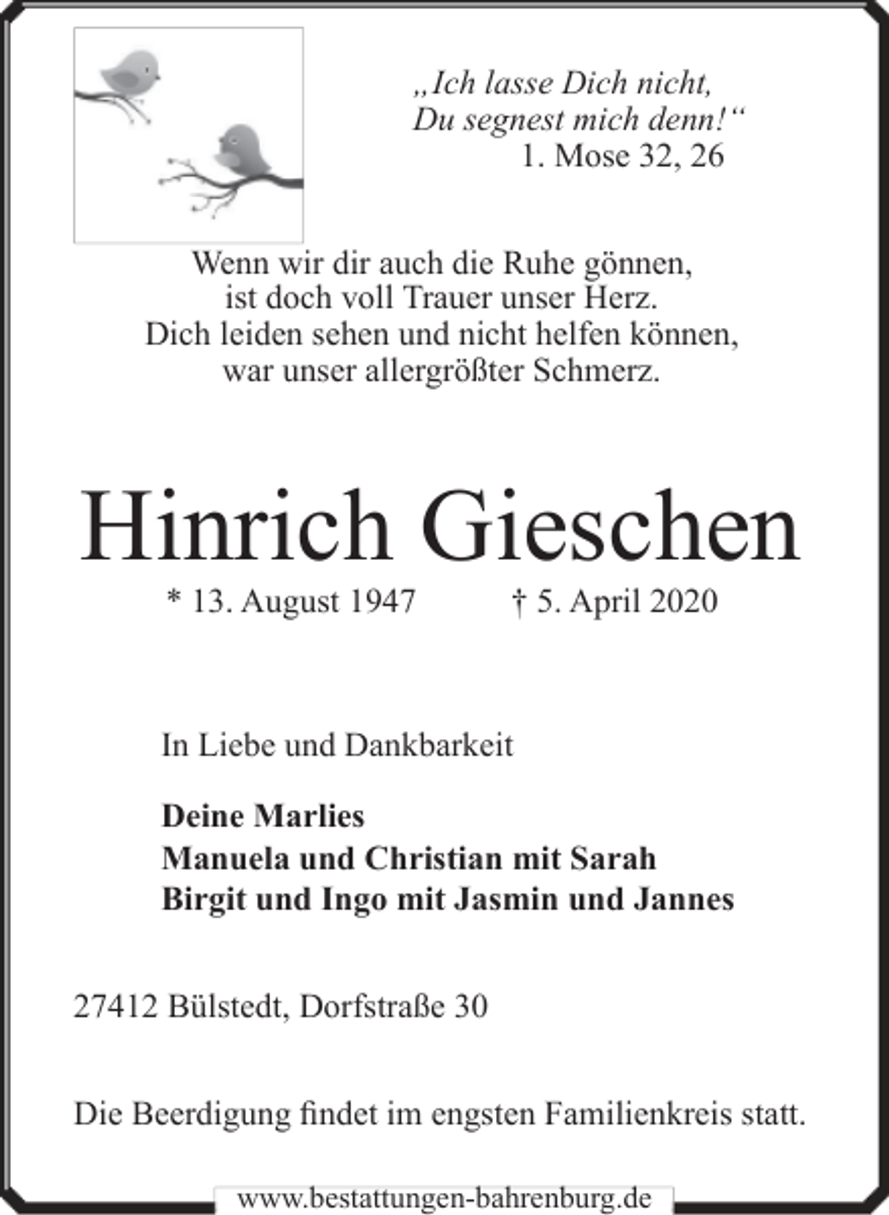 <p>„Ich lasse Dich nicht,<br />Du segnest mich denn!“<br />1. Mose 32, 26<br />Wenn wir dir auch die Ruhe gönnen,<br />ist doch voll Trauer unser Herz.<br />Dich leiden sehen und nicht helfen können,<br />war unser allergrößter Schmerz.</p><p>Hinrich Gieschen<br />* 13. August 1947</p><p>† 5. April 2020</p><p>In Liebe und Dankbarkeit<br />Deine Marlies<br />Manuela und Christian mit Sarah<br />Birgit und Ingo mit Jasmin und Jannes<br />27412 Bülstedt, Dorfstraße 30<br />Die Beerdigung findet im engsten Familienkreis statt.<br />www.bestattungen-bahrenburg.de</p>