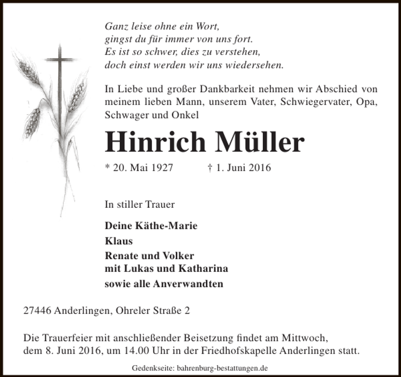 <p>Ganz leise ohne ein Wort,<br />gingst du für immer von uns fort.<br />Es ist so schwer, dies zu verstehen,<br />doch einst werden wir uns wiedersehen.<br />In Liebe und großer Dankbarkeit nehmen wir Abschied von<br />meinem lieben Mann, unserem Vater, Schwiegervater, Opa,<br />Schwager und Onkel</p><p>Hinrich Müller<br />* 20. Mai 1927</p><p>† 1. Juni 2016</p><p>In stiller Trauer<br />Deine Käthe-Marie<br />Klaus<br />Renate und Volker<br />mit Lukas und Katharina<br />sowie alle Anverwandten<br />27446 Anderlingen, Ohreler Straße 2<br />Die Trauerfeier mit anschließender Beisetzung findet am Mittwoch,<br />dem 8. Juni 2016, um 14.00 Uhr in der Friedhofskapelle Anderlingen statt.<br />Gedenkseite: bahrenburg-bestattungen.de</p>