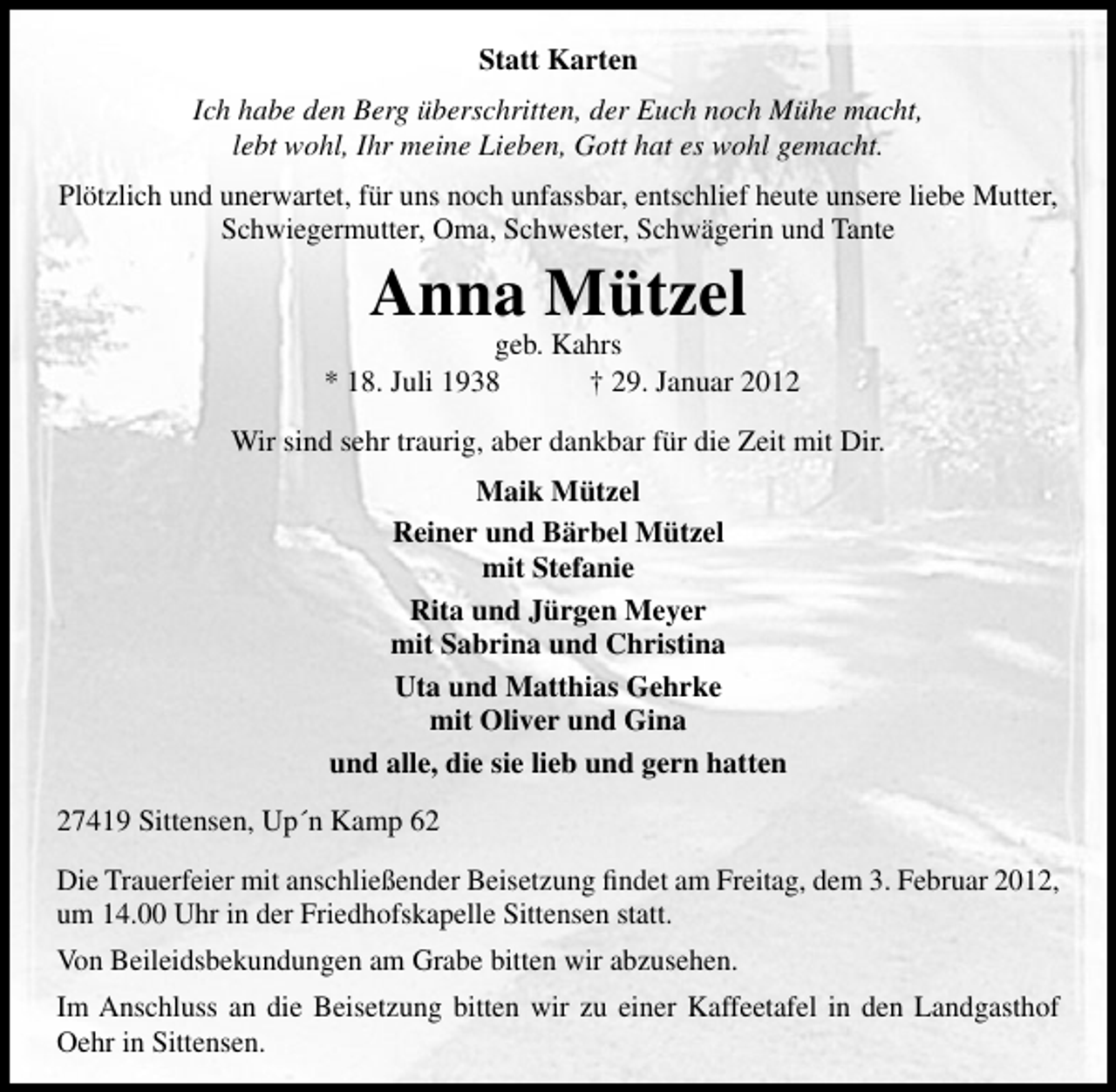 <p>Statt Karten<br />Ich habe den Berg überschritten, der Euch noch Mühe macht,<br />lebt wohl, Ihr meine Lieben, Gott hat es wohl gemacht.<br />Plötzlich und unerwartet, für uns noch unfassbar, entschlief heute unsere liebe Mutter,<br />Schwiegermutter, Oma, Schwester, Schwägerin und Tante</p><p>Anna Mützel</p><p>geb. Kahrs<br />* 18. Juli 1938<br />† 29. Januar 2012<br />Wir sind sehr traurig, aber dankbar für die Zeit mit Dir.<br />Maik Mützel<br />Reiner und Bärbel Mützel<br />mit Stefanie<br />Rita und Jürgen Meyer<br />mit Sabrina und Christina<br />Uta und Matthias Gehrke<br />mit Oliver und Gina<br />und alle, die sie lieb und gern hatten<br />27419 Sittensen, Up´n Kamp 62<br />Die Trauerfeier mit anschließender Beisetzung ﬁndet am Freitag, dem 3. Februar 2012,<br />um 14.00 Uhr in der Friedhofskapelle Sittensen statt.<br />Von Beileidsbekundungen am Grabe bitten wir abzusehen.<br />Im Anschluss an die Beisetzung bitten wir zu einer Kaffeetafel in den Landgasthof<br />Oehr in Sittensen.</p>