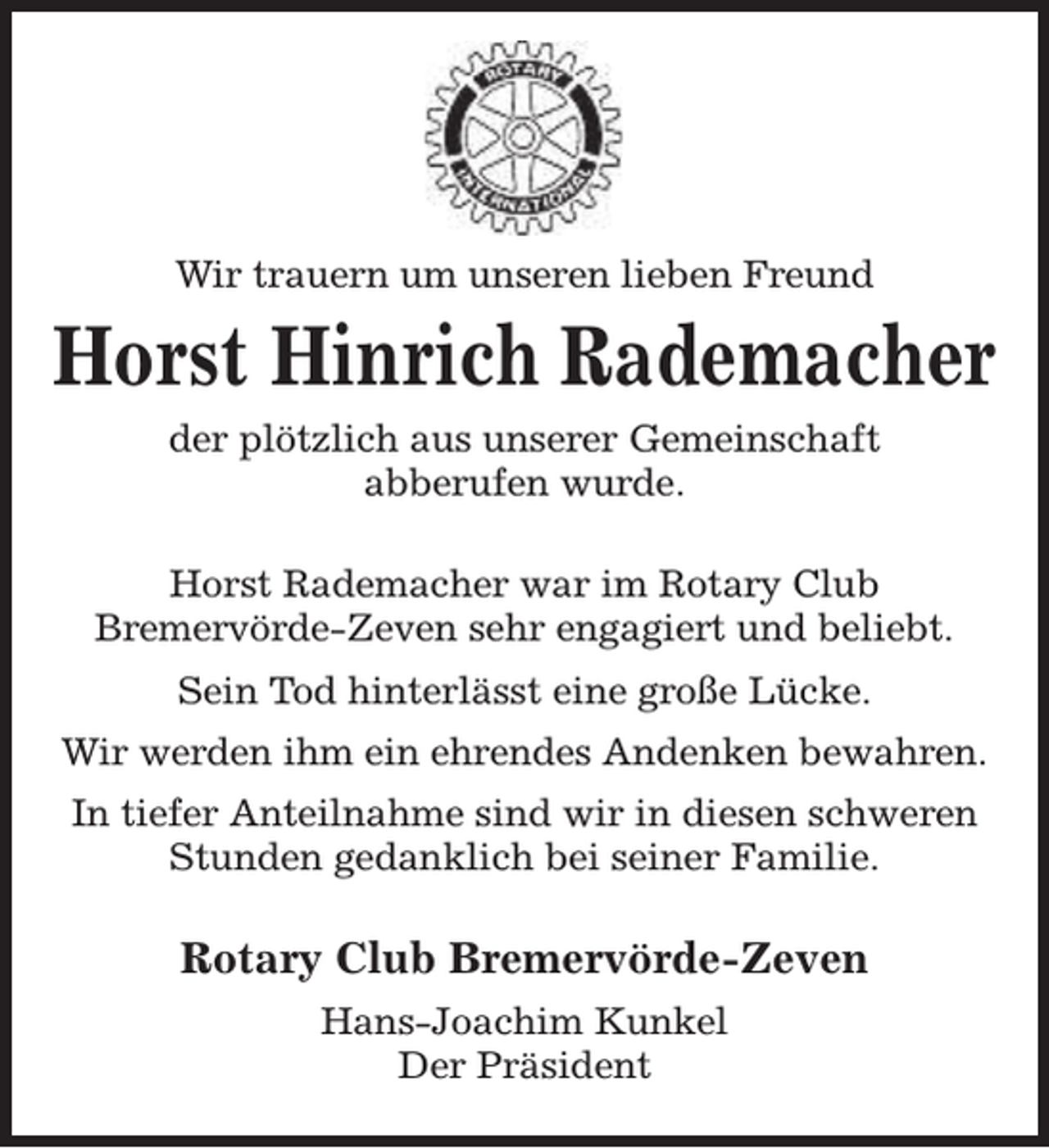 <p>Wir trauern um unseren lieben Freund</p><p>Horst Hinrich Rademacher<br />der plötzlich aus unserer Gemeinschaft<br />abberufen wurde.<br />Horst Rademacher war im Rotary Club<br />Bremervörde-Zeven sehr engagiert und beliebt.<br />Sein Tod hinterlässt eine große Lücke.<br />Wir werden ihm ein ehrendes Andenken bewahren.<br />In tiefer Anteilnahme sind wir in diesen schweren<br />Stunden gedanklich bei seiner Familie.</p><p>Rotary Club Bremervörde-Zeven<br />Hans-Joachim Kunkel<br />Der Präsident</p>