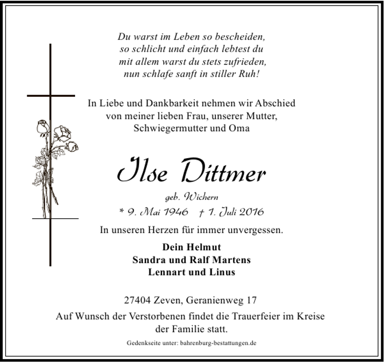 <p>Du warst im Leben so bescheiden,<br />so schlicht und einfach lebtest du<br />mit allem warst du stets zufrieden,<br />nun schlafe sanft in stiller Ruh!<br />In Liebe und Dankbarkeit nehmen wir Abschied<br />von meiner lieben Frau, unserer Mutter,<br />Schwiegermutter und Oma</p><p>Ilse Dittmer<br />geb. Wichern<br />* 9. Mai 1946 † 1. Juli 2016</p><p>In unseren Herzen für immer unvergessen.<br />Dein Helmut<br />Sandra und Ralf Martens<br />Lennart und Linus<br />27404 Zeven, Geranienweg 17<br />Auf Wunsch der Verstorbenen findet die Trauerfeier im Kreise<br />der Familie statt.<br />Gedenkseite unter: bahrenburg-bestattungen.de</p>