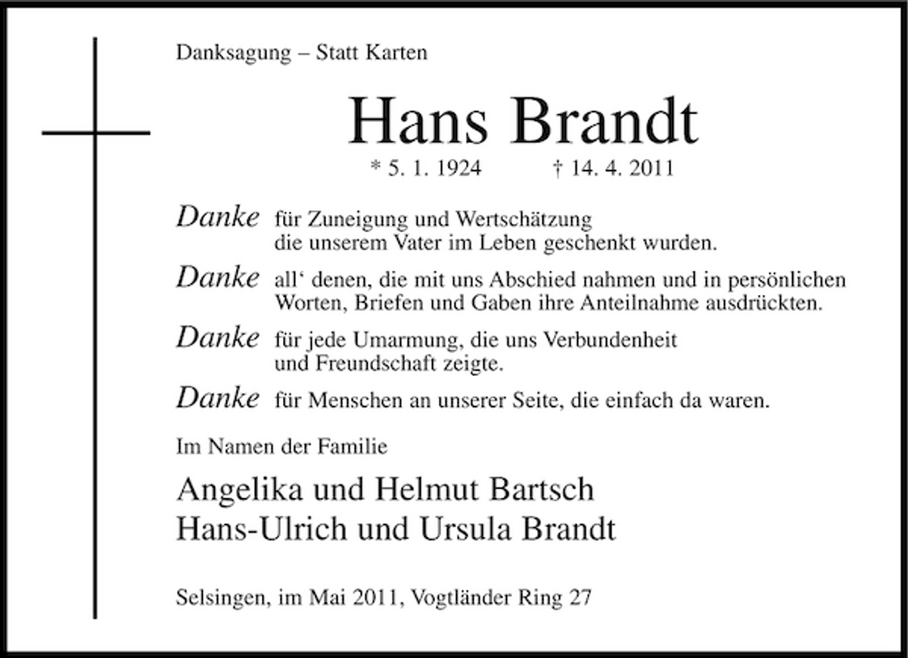 <p>Danksagung – Statt Karten</p><p>Hans Brandt<br />* 5. 1. 1924 † 14. 4. 2011</p><p>Danke Danke Danke Danke</p><p>für Zuneigung und Wertschätzung die unserem Vater im Leben geschenkt wurden. all‘ denen, die mit uns Abschied nahmen und in persönlichen Worten, Briefen und Gaben ihre Anteilnahme ausdrückten. für jede Umarmung, die uns Verbundenheit und Freundschaft zeigte. für Menschen an unserer Seite, die einfach da waren.</p><p>Im Namen der Familie</p><p>Angelika und Helmut Bartsch Hans-Ulrich und Ursula Brandt<br />Selsingen, im Mai 2011, Vogtländer Ring 27</p>