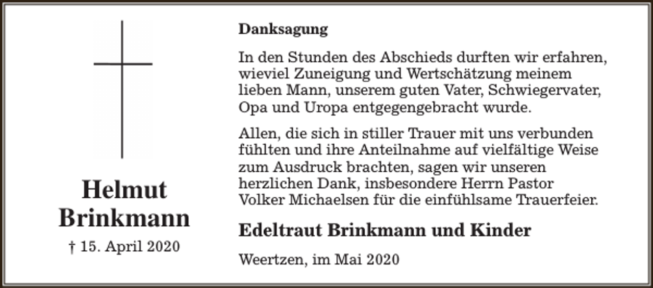 <p>Danksagung<br />In den Stunden des Abschieds durften wir erfahren,<br />wieviel Zuneigung und Wertschätzung meinem<br />lieben Mann, unserem guten Vater, Schwiegervater,<br />Opa und Uropa entgegengebracht wurde.</p><p>Helmut<br />Brinkmann<br />† 15. April 2020</p><p>Allen, die sich in stiller Trauer mit uns verbunden<br />fühlten und ihre Anteilnahme auf vielfältige Weise<br />zum Ausdruck brachten, sagen wir unseren<br />herzlichen Dank, insbesondere Herrn Pastor<br />Volker Michaelsen für die einfühlsame Trauerfeier.</p><p>Edeltraut Brinkmann und Kinder<br />Weertzen, im Mai 2020</p>
