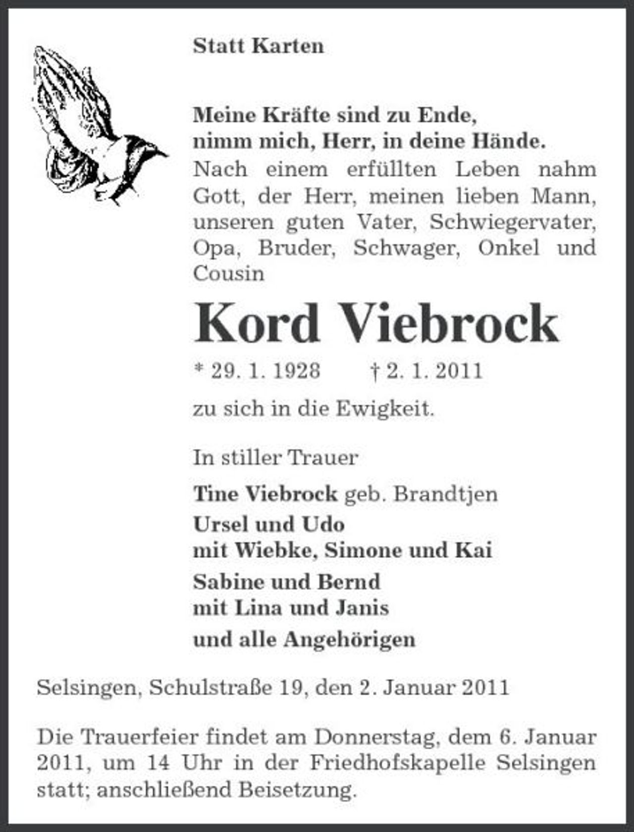 <p>Statt Karten<br />Meine Kräfte sind zu Ende,<br />nimm mich, Herr, in deine Hände.<br />Nach einem erfüllten Leben nahm Gott, der Herr, meinen lieben Mann, unseren guten Vater, Schwiegervater, Opa, Bruder, Schwager, Onkel und Cousin<br />Kord Viebrock<br />* 29. 1. 1928 † 2. 1. 2011<br />zu sich in die Ewigkeit.<br />In stiller Trauer<br />Tine Viebrock geb. Brandtjen<br />Ursel und Udo<br />mit Wiebke, Simone und Kai<br />Sabine und Bernd<br />mit Lina und Janis<br />und alle Angehörigen<br />Selsingen, Schulstraße 19, den 2. Januar 2011<br />Die Trauerfeier findet am Donnerstag, dem 6. Januar 2011, um 14 Uhr in der Friedhofskapelle Selsingen statt; anschließend Beisetzung.</p>