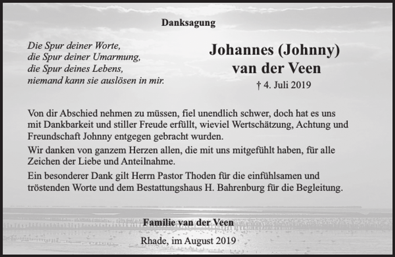 <p>Danksagung<br />Die Spur deiner Worte,<br />die Spur deiner Umarmung,<br />die Spur deines Lebens,<br />niemand kann sie auslösen in mir.</p><p>Johannes (Johnny)<br />van der Veen<br />† 4. Juli 2019</p><p>Von dir Abschied nehmen zu müssen, fiel unendlich schwer, doch hat es uns<br />mit Dankbarkeit und stiller Freude erfüllt, wieviel Wertschätzung, Achtung und<br />Freundschaft Johnny entgegen gebracht wurden.<br />Wir danken von ganzem Herzen allen, die mit uns mitgefühlt haben, für alle<br />Zeichen der Liebe und Anteilnahme.<br />Ein besonderer Dank gilt Herrn Pastor Thoden für die einfühlsamen und<br />tröstenden Worte und dem Bestattungshaus H. Bahrenburg für die Begleitung.<br />Familie van der Veen<br />Rhade, im August 2019</p>