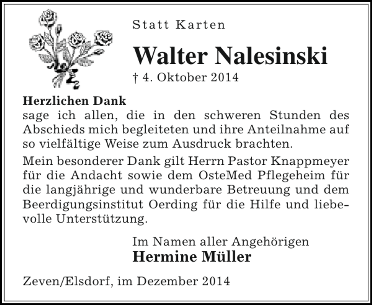 <p>S t a t t K a rt e n</p><p>Walter Nalesinski</p><p>† 4. Oktober 2014</p><p>Herzlichen Dank<br />sage ich allen, die in den schweren Stunden des<br />Abschieds mich begleiteten und ihre Anteilnahme auf<br />so vielfältige Weise zum Ausdruck brachten.<br />Mein besonderer Dank gilt Herrn Pastor Knappmeyer<br />für die Andacht sowie dem OsteMed Pflegeheim für<br />die langjährige und wunderbare Betreuung und dem<br />Beerdigungsinstitut Oerding für die Hilfe und liebevolle Unterstützung.<br />Im Namen aller Angehörigen</p><p>Hermine Müller<br />Zeven/Elsdorf, im Dezember 2014</p>