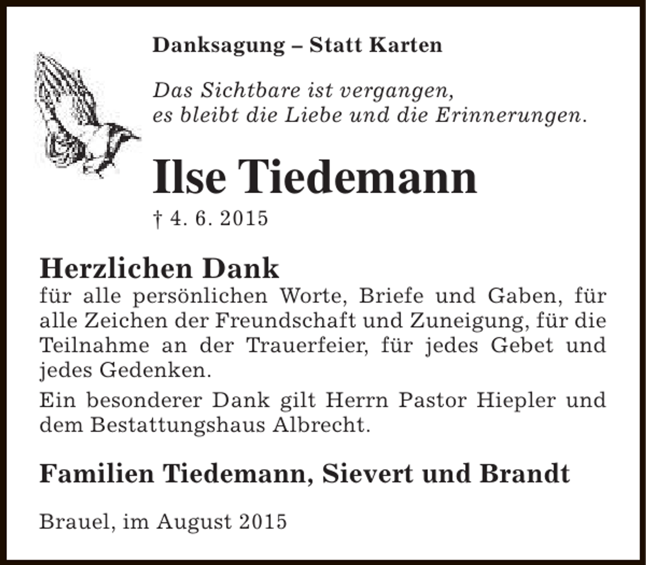 <p>Danksagung – Statt Karten<br />Das Sichtbare ist vergangen,<br />es bleibt die Liebe und die Erinnerungen.</p><p>Ilse Tiedemann</p><p>† 4. 6. 2015</p><p>Herzlichen Dank</p><p>für alle persönlichen Worte, Briefe und Gaben, für<br />alle Zeichen der Freundschaft und Zuneigung, für die<br />Teilnahme an der Trauerfeier, für jedes Gebet und<br />jedes Gedenken.<br />Ein besonderer Dank gilt Herrn Pastor Hiepler und<br />dem Bestattungshaus Albrecht.</p><p>Familien Tiedemann, Sievert und Brandt<br />Brauel, im August 2015</p>