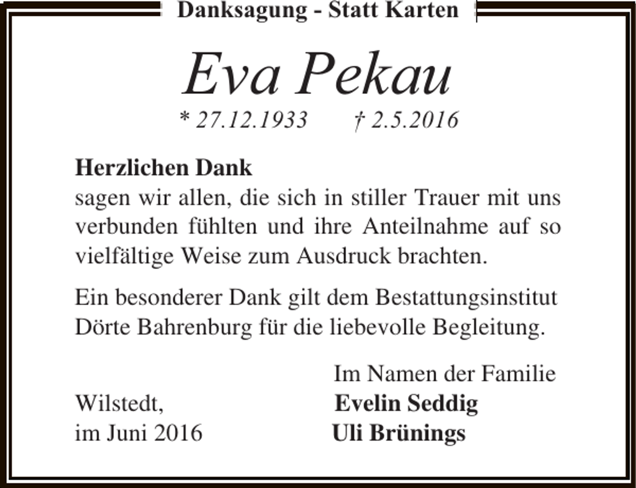 <p>Danksagung - Statt Karten</p><p>Eva Pekau</p><p>* 27.12.1933</p><p>† 2.5.2016</p><p>Herzlichen Dank<br />sagen wir allen, die sich in stiller Trauer mit uns<br />verbunden fühlten und ihre Anteilnahme auf so<br />vielfältige Weise zum Ausdruck brachten.<br />Ein besonderer Dank gilt dem Bestattungsinstitut<br />Dörte Bahrenburg für die liebevolle Begleitung.<br />Wilstedt,<br />im Juni 2016</p><p>Im Namen der Familie<br />Evelin Seddig<br />Uli Brünings</p>