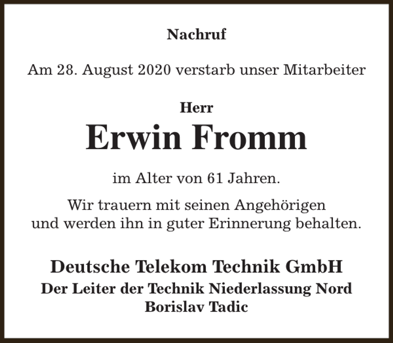 <p>Nachruf<br />Am 28. August 2020 verstarb unser Mitarbeiter<br />Herr</p><p>Erwin Fromm<br />im Alter von 61 Jahren.<br />Wir trauern mit seinen Angehörigen<br />und werden ihn in guter Erinnerung behalten.</p><p>Deutsche Telekom Technik GmbH<br />Der Leiter der Technik Niederlassung Nord<br />Borislav Tadic</p>