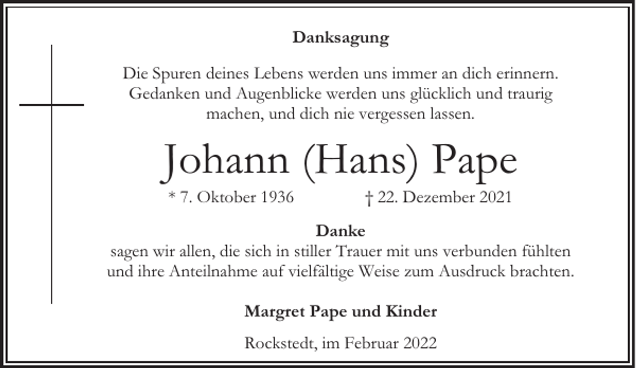 <p>Danksagung<br />Die Spuren deines Lebens werden uns immer an dich erinnern.<br />Gedanken und Augenblicke werden uns glücklich und traurig<br />machen, und dich nie vergessen lassen.</p><p>Johann (Hans) Pape<br />* 7. Oktober 1936</p><p>† 22. Dezember 2021</p><p>Danke<br />sagen wir allen, die sich in stiller Trauer mit uns verbunden fühlten<br />und ihre Anteilnahme auf vielfältige Weise zum Ausdruck brachten.<br />Margret Pape und Kinder<br />Rockstedt, im Februar 2022</p>