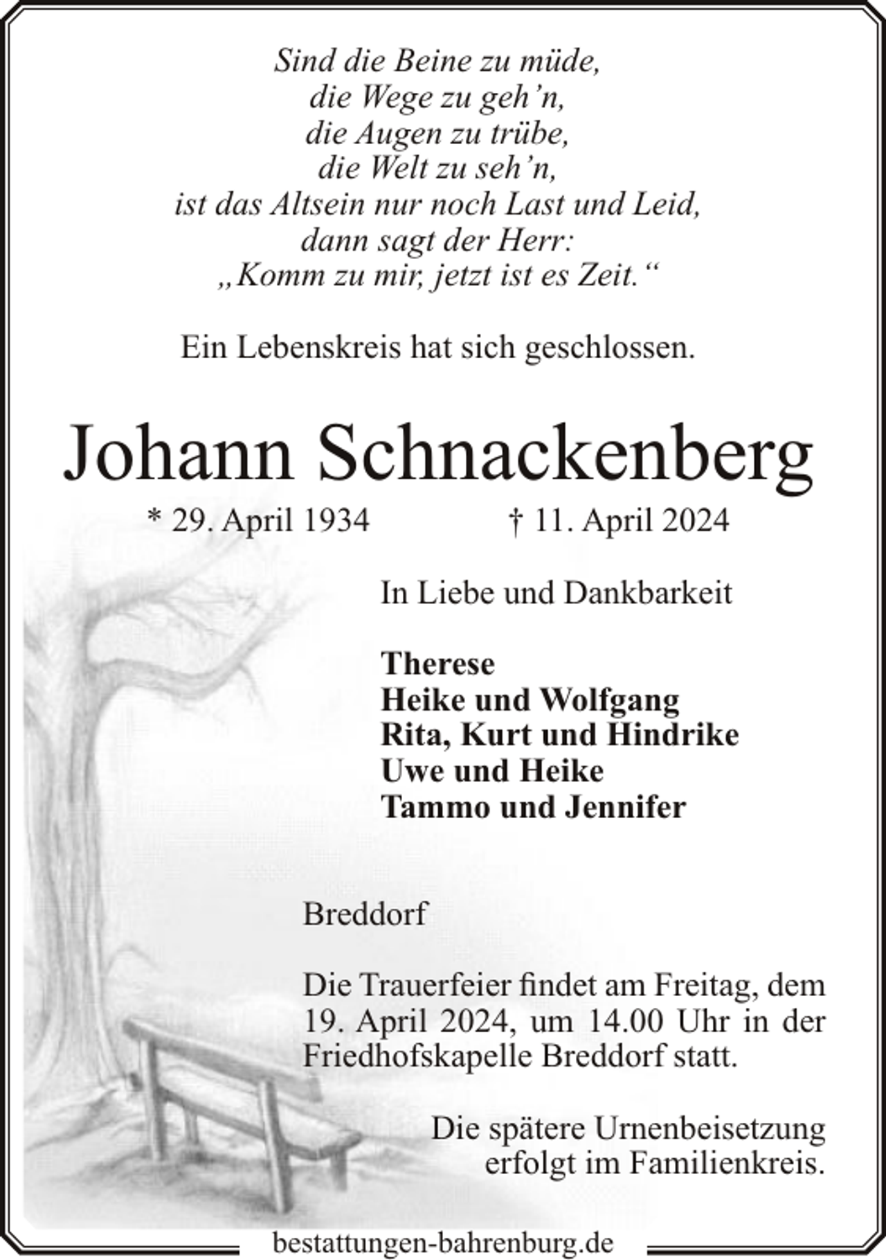 <p>Sind die Beine zu müde,<br />die Wege zu geh’n,<br />die Augen zu trübe,<br />die Welt zu seh’n,<br />ist das Altsein nur noch Last und Leid,<br />dann sagt der Herr:<br />„Komm zu mir, jetzt ist es Zeit.“<br />Ein Lebenskreis hat sich geschlossen.</p><p>Johann Schnackenberg<br />* 29. April 1934</p><p>† 11. April 2024</p><p>In Liebe und Dankbarkeit<br />Therese<br />Heike und Wolfgang<br />Rita, Kurt und Hindrike<br />Uwe und Heike<br />Tammo und Jennifer<br />Breddorf<br />Die Trauerfeier findet am Freitag, dem<br />19. April 2024, um 14.00 Uhr in der<br />Friedhofskapelle Breddorf statt.<br />Die spätere Urnenbeisetzung<br />erfolgt im Familienkreis.<br />bestattungen-bahrenburg.de</p>