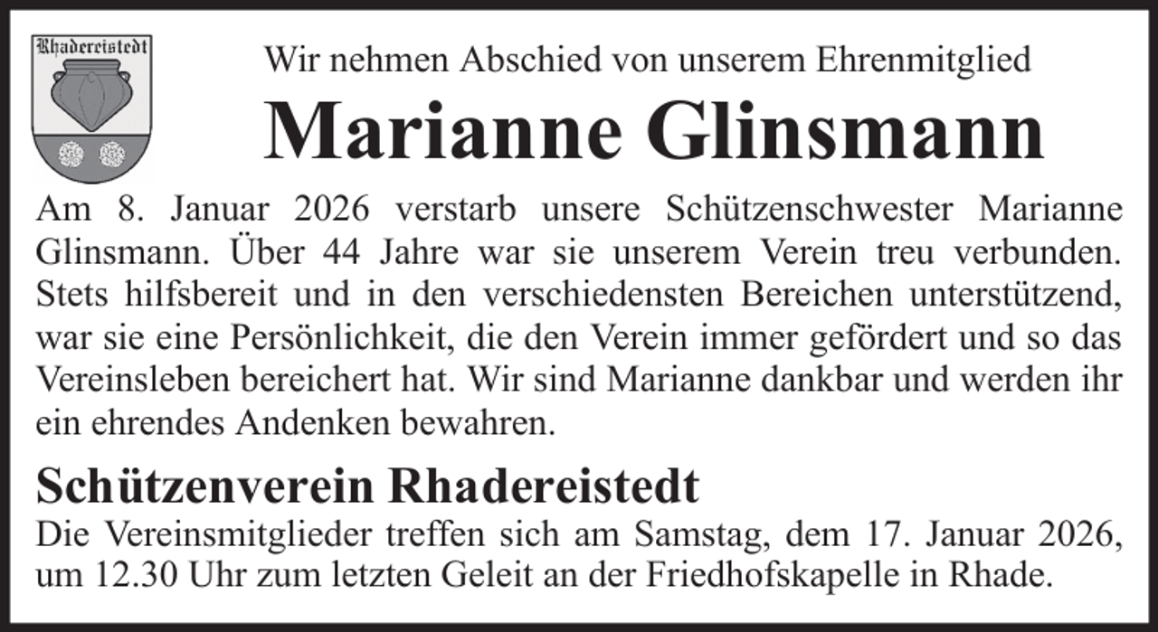 <p>Wir nehmen Abschied von unserem Ehrenmitglied</p><p>Marianne Glinsmann<br />Am 8. Januar 2026 verstarb unsere Schützenschwester Marianne<br />Glinsmann. Über 44 Jahre war sie unserem Verein treu verbunden.<br />Stets hilfsbereit und in den verschiedensten Bereichen unterstützend,<br />war sie eine Persönlichkeit, die den Verein immer gefördert und so das<br />Vereinsleben bereichert hat. Wir sind Marianne dankbar und werden ihr<br />ein ehrendes Andenken bewahren.</p><p>Schützenverein Rhadereistedt</p><p>Die Vereinsmitglieder treffen sich am Samstag, dem 17. Januar 2026,<br />um 12.30 Uhr zum letzten Geleit an der Friedhofskapelle in Rhade.</p>
