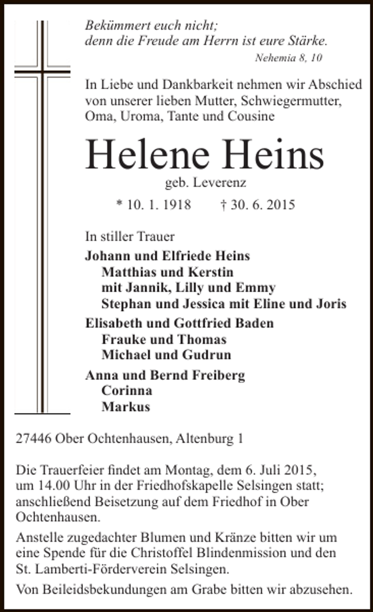 <p>Bekümmert euch nicht;<br />denn die Freude am Herrn ist eure Stärke.<br />Nehemia 8, 10</p><p>In Liebe und Dankbarkeit nehmen wir Abschied<br />von unserer lieben Mutter, Schwiegermutter,<br />Oma, Uroma, Tante und Cousine</p><p>Helene Heins<br />geb. Leverenz<br />* 10. 1. 1918<br />† 30. 6. 2015</p><p>In stiller Trauer<br />Johann und Elfriede Heins<br />Matthias und Kerstin<br />mit Jannik, Lilly und Emmy<br />Stephan und Jessica mit Eline und Joris<br />Elisabeth und Gottfried Baden<br />Frauke und Thomas<br />Michael und Gudrun<br />Anna und Bernd Freiberg<br />Corinna<br />Markus<br />27446 Ober Ochtenhausen, Altenburg 1<br />Die Trauerfeier findet am Montag, dem 6. Juli 2015,<br />um 14.00 Uhr in der Friedhofskapelle Selsingen statt;<br />anschließend Beisetzung auf dem Friedhof in Ober<br />Ochtenhausen.<br />Anstelle zugedachter Blumen und Kränze bitten wir um<br />eine Spende für die Christoffel Blindenmission und den<br />St. Lamberti-Förderverein Selsingen.<br />Von Beileidsbekundungen am Grabe bitten wir abzusehen.</p>