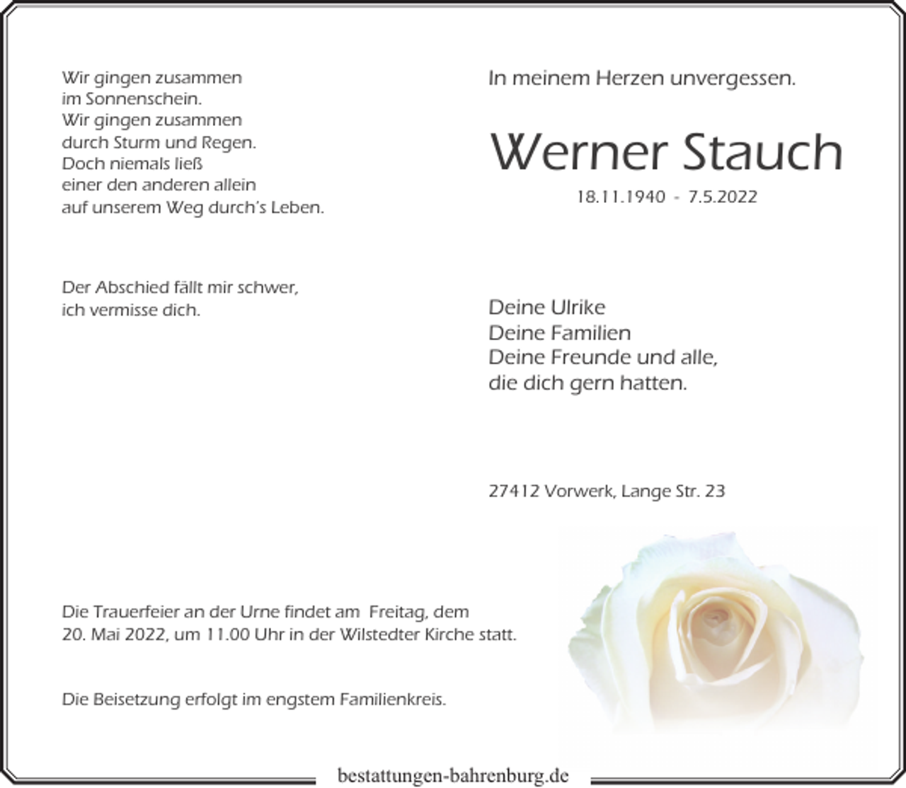 <p>In meinem Herzen unvergessen.</p><p>Wir gingen zusammen<br />im Sonnenschein.<br />Wir gingen zusammen<br />durch Sturm und Regen.<br />Doch niemals ließ<br />einer den anderen allein<br />auf unserem Weg durch’s Leben.</p><p>Werner Stauch<br />18.11.1940 - 7.5.2022</p><p>Der Abschied fällt mir schwer,<br />ich vermisse dich.</p><p>Deine Ulrike<br />Deine Familien<br />Deine Freunde und alle,<br />die dich gern hatten.</p><p>27412 Vorwerk, Lange Str. 23</p><p>Die Trauerfeier an der Urne findet am Freitag, dem<br />20. Mai 2022, um 11.00 Uhr in der Wilstedter Kirche statt.<br />Die Beisetzung erfolgt im engstem Familienkreis.</p><p>bestattungen-bahrenburg.de<br />d</p>