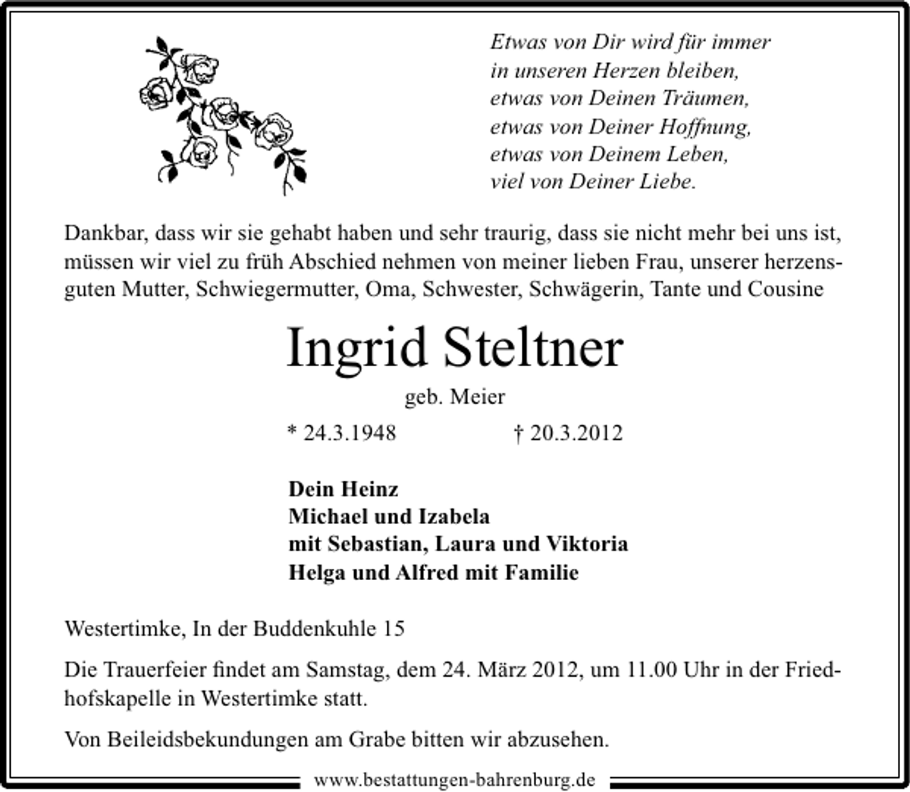 <p>Etwas von Dir wird für immer<br />in unseren Herzen bleiben,<br />etwas von Deinen Träumen,<br />etwas von Deiner Hoffnung,<br />etwas von Deinem Leben,<br />viel von Deiner Liebe.<br />Dankbar, dass wir sie gehabt haben und sehr traurig, dass sie nicht mehr bei uns ist,<br />müssen wir viel zu früh Abschied nehmen von meiner lieben Frau, unserer herzensguten Mutter, Schwiegermutter, Oma, Schwester, Schwägerin, Tante und Cousine</p><p>Ingrid Steltner<br />geb. Meier</p><p>* 24.3.1948</p><p>† 20.3.2012</p><p>Dein Heinz<br />Michael und Izabela<br />mit Sebastian, Laura und Viktoria<br />Helga und Alfred mit Familie<br />Westertimke, In der Buddenkuhle 15</p><p>Die Trauerfeier ﬁndet am Samstag, dem 24. März 2012, um 11.00 Uhr in der Friedhofskapelle in Westertimke statt.<br />Von Beileidsbekundungen am Grabe bitten wir abzusehen.<br />www.bestattungen-bahrenburg.de</p>