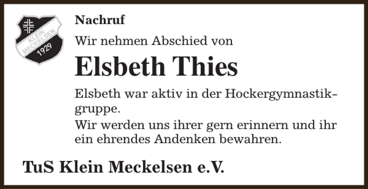 <p>Nachruf<br />Wir nehmen Abschied von</p><p>Elsbeth Thies<br />Elsbeth war aktiv in der Hockergymnastikgruppe.<br />Wir werden uns ihrer gern erinnern und ihr<br />ein ehrendes Andenken bewahren.</p><p>TuS Klein Meckelsen e.V.</p>