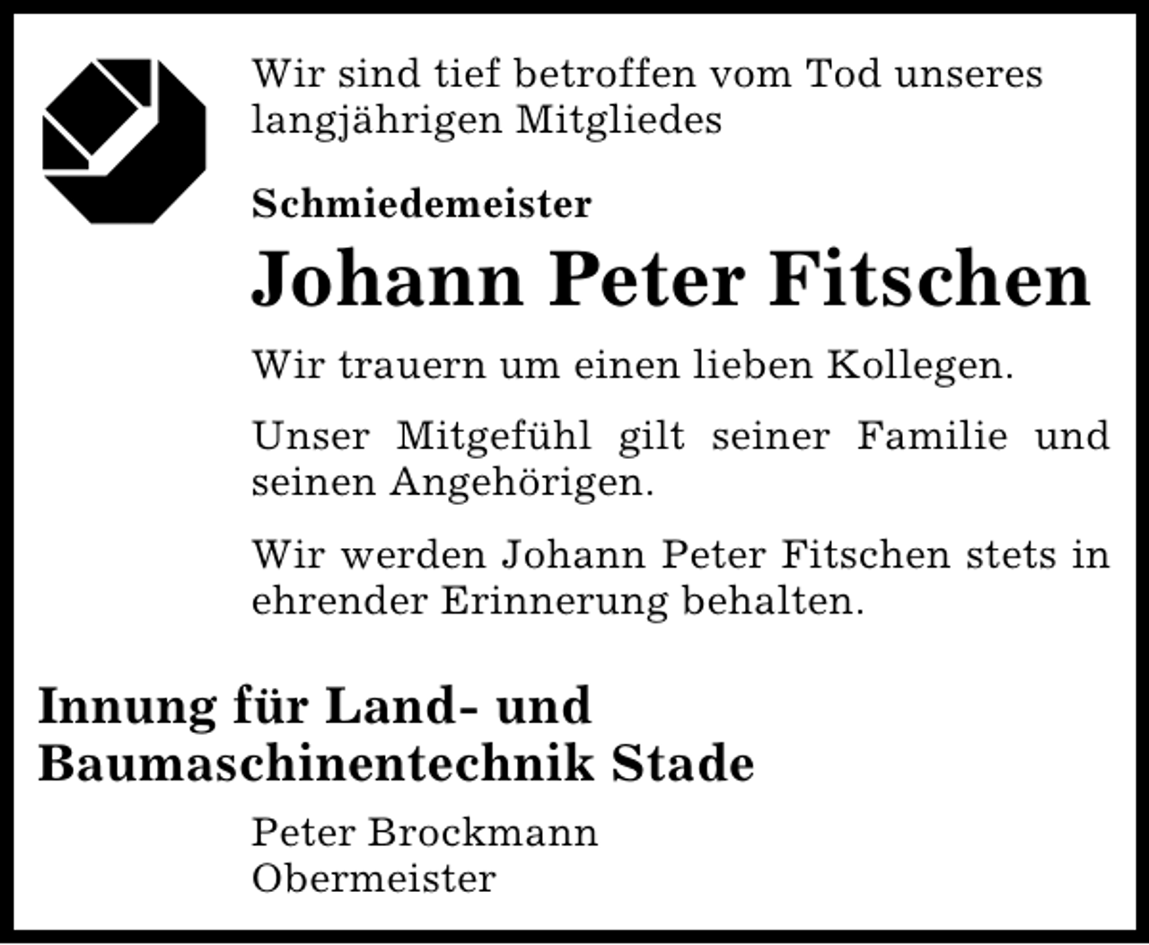 <p>Wir sind tief betroffen vom Tod unseres<br />langjährigen Mitgliedes<br />Schmiedemeister</p><p>Johann Peter Fitschen<br />Wir trauern um einen lieben Kollegen.<br />Unser Mitgefühl gilt seiner Familie und<br />seinen Angehörigen.<br />Wir werden Johann Peter Fitschen stets in<br />ehrender Erinnerung behalten.</p><p>Innung für Land- und<br />Baumaschinentechnik Stade<br />Peter Brockmann<br />Obermeister</p>