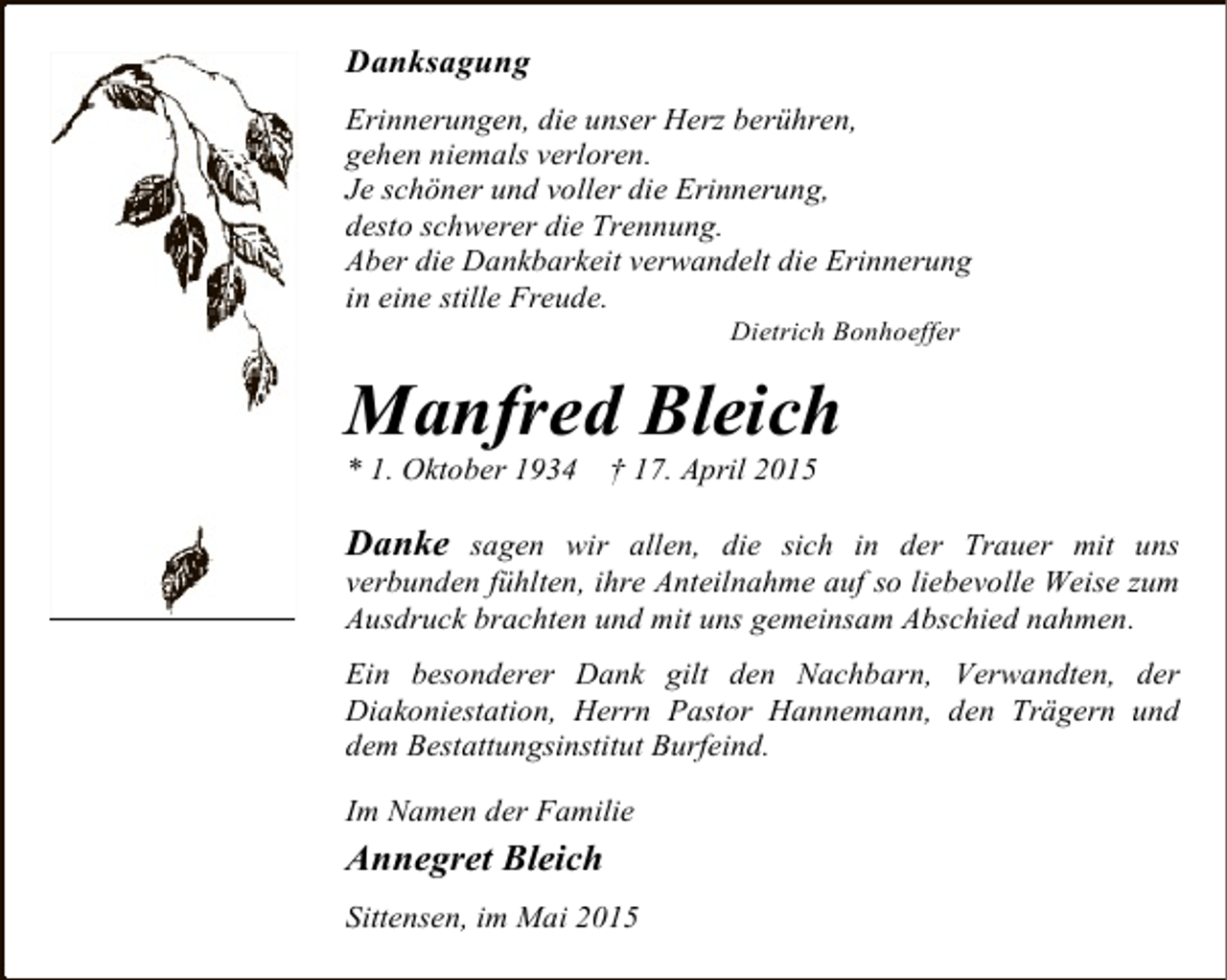 <p>Danksagung<br />Erinnerungen, die unser Herz berühren,<br />gehen niemals verloren.<br />Je schöner und voller die Erinnerung,<br />desto schwerer die Trennung.<br />Aber die Dankbarkeit verwandelt die Erinnerung<br />in eine stille Freude.<br />Dietrich Bonhoeffer</p><p>Manfred Bleich<br />* 1. Oktober 1934</p><p>† 17. April 2015</p><p>Danke sagen wir allen, die sich in der Trauer mit uns<br />verbunden fühlten, ihre Anteilnahme auf so liebevolle Weise zum<br />Ausdruck brachten und mit uns gemeinsam Abschied nahmen.<br />Ein besonderer Dank gilt den Nachbarn, Verwandten, der<br />Diakoniestation, Herrn Pastor Hannemann, den Trägern und<br />dem Bestattungsinstitut Burfeind.<br />Im Namen der Familie</p><p>Annegret Bleich<br />Sittensen, im Mai 2015</p>