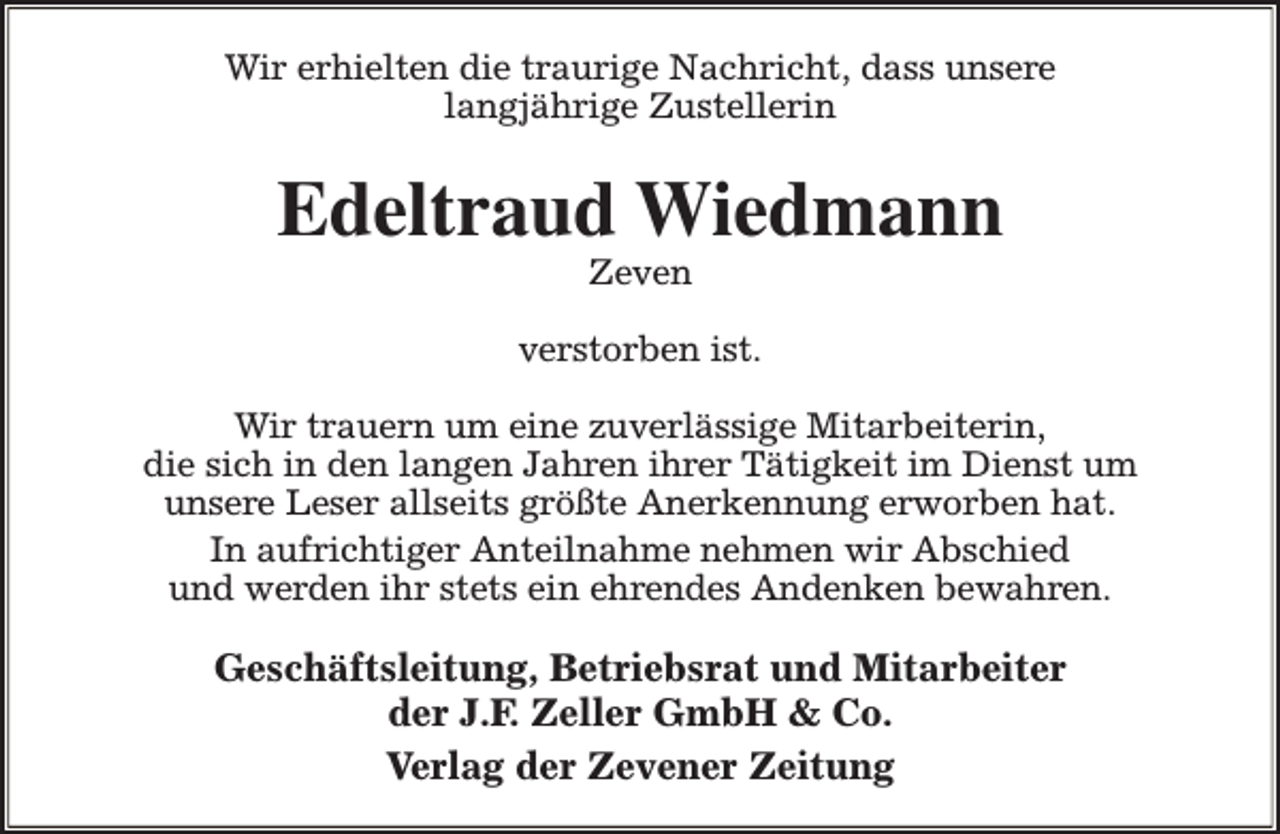 <p>Wir erhielten die traurige Nachricht, dass unsere<br />langjährige Zustellerin</p><p>Edeltraud Wiedmann<br />Zeven</p><p>verstorben ist.<br />Wir trauern um eine zuverlässige Mitarbeiterin,<br />die sich in den langen Jahren ihrer Tätigkeit im Dienst um<br />unsere Leser allseits größte Anerkennung erworben hat.<br />In aufrichtiger Anteilnahme nehmen wir Abschied<br />und werden ihr stets ein ehrendes Andenken bewahren.</p><p>Geschäftsleitung, Betriebsrat und Mitarbeiter<br />der J.F. Zeller GmbH &amp; Co.<br />Verlag der Zevener Zeitung</p>