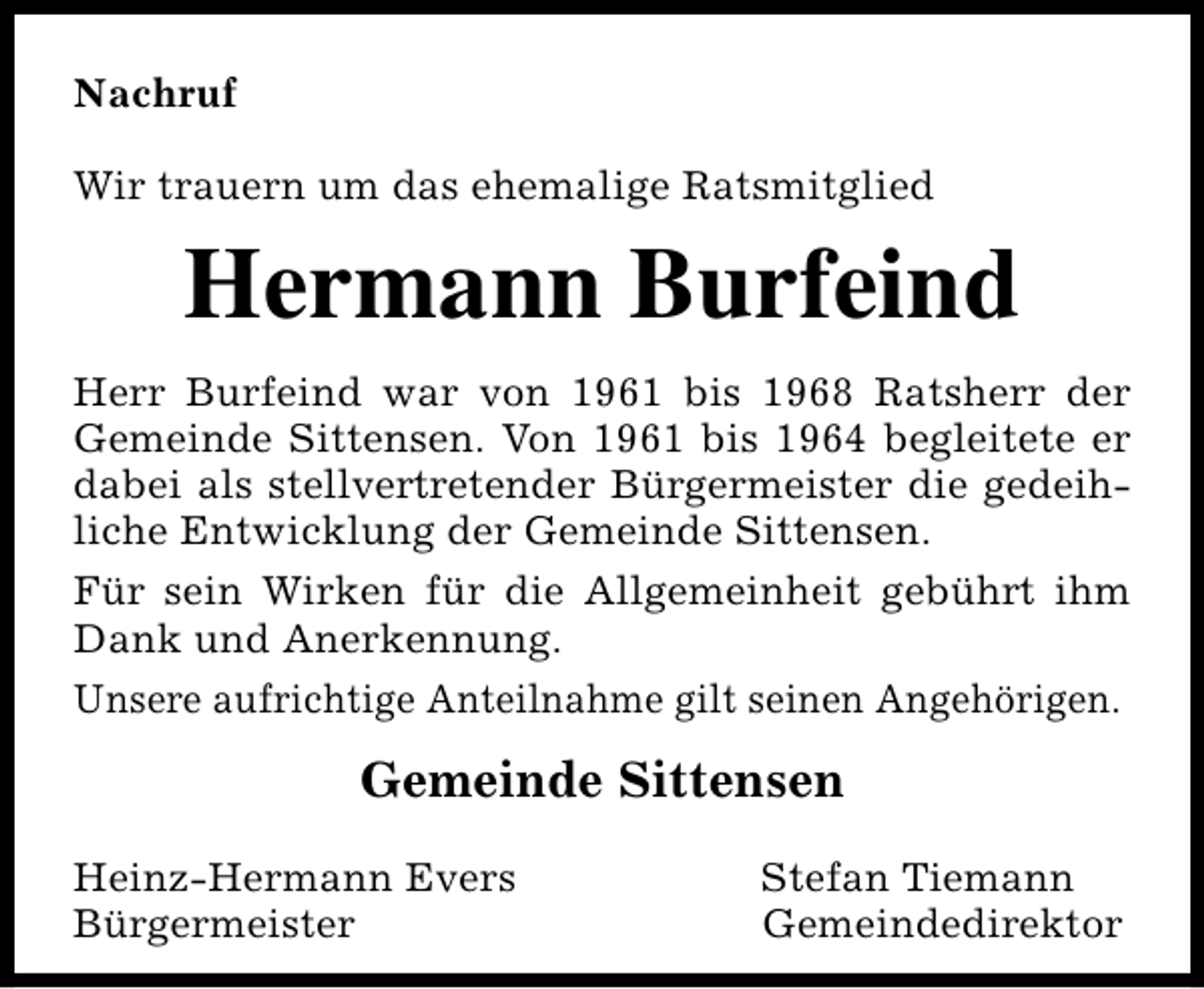 <p>Nachruf<br />Wir trauern um das ehemalige Ratsmitglied</p><p>Hermann Burfeind<br />Herr Burfeind war von 1961 bis 1968 Ratsherr der<br />Gemeinde Sittensen. Von 1961 bis 1964 begleitete er<br />dabei als stellvertretender Bürgermeister die gedeihliche Entwicklung der Gemeinde Sittensen.<br />Für sein Wirken für die Allgemeinheit gebührt ihm<br />Dank und Anerkennung.<br />Unsere aufrichtige Anteilnahme gilt seinen Angehörigen.</p><p>Gemeinde Sittensen<br />Heinz-Hermann Evers<br />Bürgermeister</p><p>Stefan Tiemann<br />Gemeindedirektor</p>