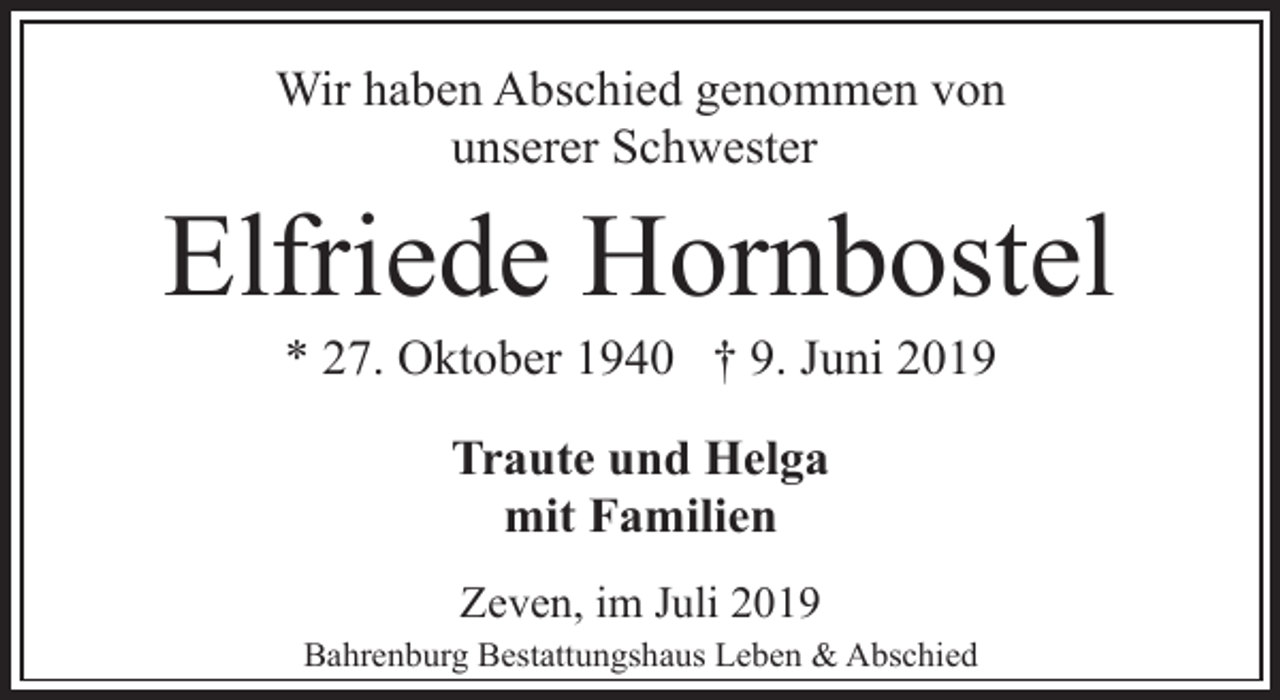 <p>Wir haben Abschied genommen von<br />unserer Schwester</p><p>Elfriede Hornbostel<br />* 27. Oktober 1940 † 9. Juni 2019<br />Traute und Helga<br />mit Familien<br />Zeven, im Juli 2019<br />Bahrenburg Bestattungshaus Leben &amp; Abschied</p>