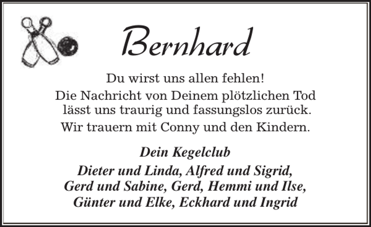 <p>Bernhard</p><p>Du wirst uns allen fehlen!<br />Die Nachricht von Deinem plötzlichen Tod<br />lässt uns traurig und fassungslos zurück.<br />Wir trauern mit Conny und den Kindern.</p><p>Dein Kegelclub<br />Dieter und Linda, Alfred und Sigrid,<br />Gerd und Sabine, Gerd, Hemmi und Ilse,<br />Günter und Elke, Eckhard und Ingrid</p>
