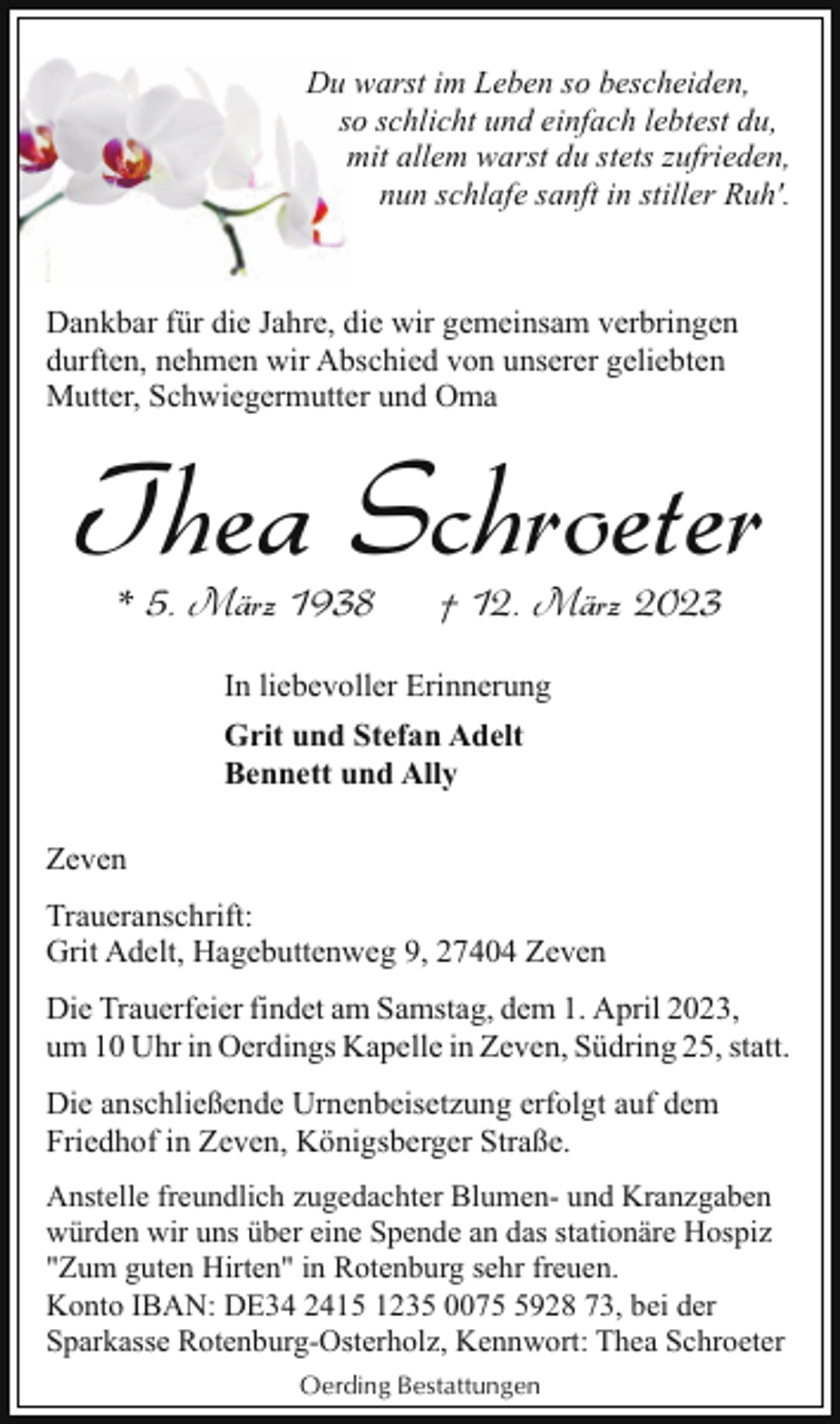 <p>Du warst im Leben so bescheiden,<br />so schlicht und einfach lebtest du,<br />mit allem warst du stets zufrieden,<br />nun schlafe sanft in stiller Ruh'.</p><p>Dankbar für die Jahre, die wir gemeinsam verbringen<br />durften, nehmen wir Abschied von unserer geliebten<br />Mutter, Schwiegermutter und Oma</p><p>Thea Schroeter<br />* 5. März 1938</p><p>† 12. März 2023</p><p>In liebevoller Erinnerung<br />Grit und Stefan Adelt<br />Bennett und Ally<br />Zeven<br />Traueranschrift:<br />Grit Adelt, Hagebuttenweg 9, 27404 Zeven<br />Die Trauerfeier findet am Samstag, dem 1. April 2023,<br />um 10 Uhr in Oerdings Kapelle in Zeven, Südring 25, statt.<br />Die anschließende Urnenbeisetzung erfolgt auf dem<br />Friedhof in Zeven, Königsberger Straße.<br />Anstelle freundlich zugedachter Blumen- und Kranzgaben<br />würden wir uns über eine Spende an das stationäre Hospiz<br />"Zum guten Hirten" in Rotenburg sehr freuen.<br />Konto IBAN: DE34 2415 1235 007928 73, bei der<br />Sparkasse Rotenburg-Osterholz, Kennwort: Thea Schroeter<br />Oerding Bestattungen</p>