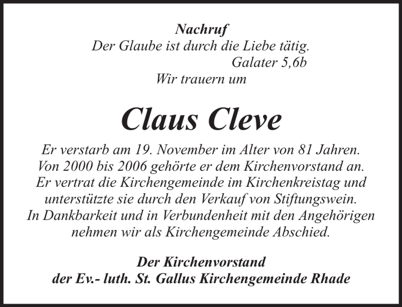 <p>Nachruf<br />Der Glaube ist durch die Liebe tätig.<br />Galater 5,6b<br />Wir trauern um</p><p>Claus Cleve</p><p>Er verstarb am 19. November im Alter von 81 Jahren.<br />Von 2000 bis 2006 gehörte er dem Kirchenvorstand an.<br />Er vertrat die Kirchengemeinde im Kirchenkreistag und<br />unterstützte sie durch den Verkauf von Stiftungswein.<br />In Dankbarkeit und in Verbundenheit mit den Angehörigen<br />nehmen wir als Kirchengemeinde Abschied.<br />Der Kirchenvorstand<br />der Ev.- luth. St. Gallus Kirchengemeinde Rhade</p>