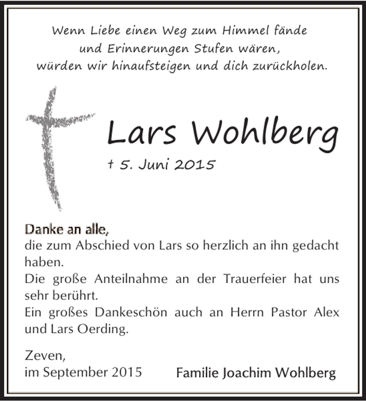 <p>Wenn Liebe einen Weg zum Himmel fände<br />und Erinnerungen Stufen wären,<br />würden wir hinaufsteigen und dich zurückholen.</p><p>Lars Wohlberg<br />† 5. Juni 2015</p><p>die zum Abschied von Lars so herzlich an ihn gedacht<br />haben.<br />Die große Anteilnahme an der Trauerfeier hat uns<br />sehr berührt.<br />Ein großes Dankeschön auch an Herrn Pastor Alex<br />und Lars Oerding.</p><p>Zeven,<br />im September 2015</p>