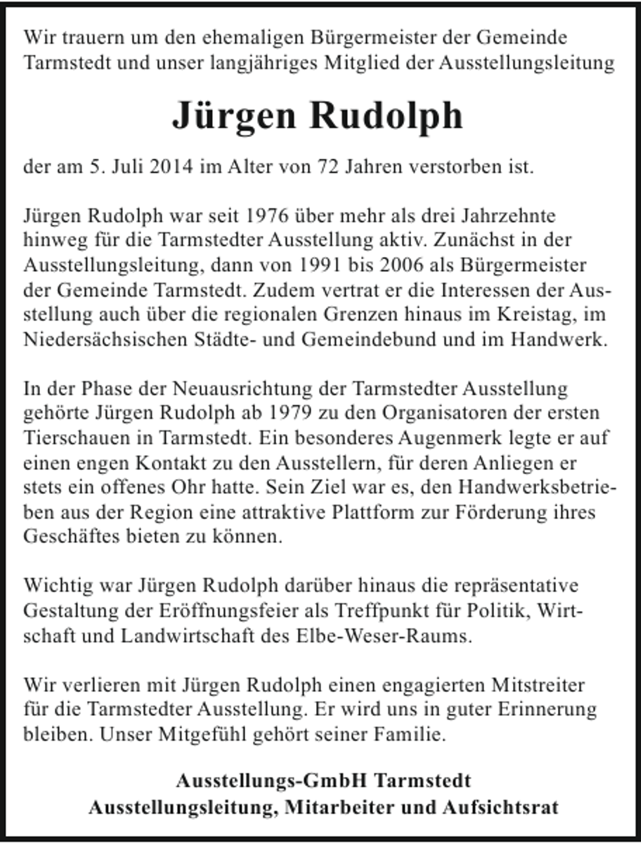 <p>Wir trauern um den ehemaligen Bürgermeister der Gemeinde<br />Tarmstedt und unser langjähriges Mitglied der Ausstellungsleitung</p><p>Jürgen Rudolph<br />der am 5. Juli 2014 im Alter von 72 Jahren verstorben ist.<br />Jürgen Rudolph war seit 1976 über mehr als drei Jahrzehnte<br />hinweg für die Tarmstedter Ausstellung aktiv. Zunächst in der<br />Ausstellungsleitung, dann von 1991 bis 2006 als Bürgermeister<br />der Gemeinde Tarmstedt. Zudem vertrat er die Interessen der Ausstellung auch über die regionalen Grenzen hinaus im Kreistag, im<br />Niedersächsischen Städte- und Gemeindebund und im Handwerk.<br />In der Phase der Neuausrichtung der Tarmstedter Ausstellung<br />gehörte Jürgen Rudolph ab 1979 zu den Organisatoren der ersten<br />Tierschauen in Tarmstedt. Ein besonderes Augenmerk legte er auf<br />einen engen Kontakt zu den Ausstellern, für deren Anliegen er<br />stets ein offenes Ohr hatte. Sein Ziel war es, den Handwerksbetrieben aus der Region eine attraktive Plattform zur Förderung ihres<br />Geschäftes bieten zu können.<br />Wichtig war Jürgen Rudolph darüber hinaus die repräsentative<br />Gestaltung der Eröffnungsfeier als Treffpunkt für Politik, Wirtschaft und Landwirtschaft des Elbe-Weser-Raums.<br />Wir verlieren mit Jürgen Rudolph einen engagierten Mitstreiter<br />für die Tarmstedter Ausstellung. Er wird uns in guter Erinnerung<br />bleiben. Unser Mitgefühl gehört seiner Familie.<br />Ausstellungs-GmbH Tarmstedt<br />Ausstellungsleitung, Mitarbeiter und Aufsichtsrat</p>