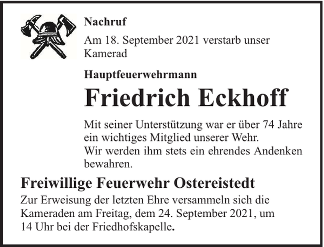 <p>Nachruf<br />Am 18. September 2021 verstarb unser<br />Kamerad<br />Hauptfeuerwehrmann</p><p>Friedrich Eckhoff</p><p>Mit seiner Unterstützung war er über 74 Jahre<br />ein wichtiges Mitglied unserer Wehr.<br />Wir werden ihm stets ein ehrendes Andenken<br />bewahren.</p><p>Freiwillige Feuerwehr Ostereistedt</p><p>Zur Erweisung der letzten Ehre versammeln sich die<br />Kameraden am Freitag, dem 24. September 2021, um<br />14 Uhr bei der Friedhofskapelle.</p>