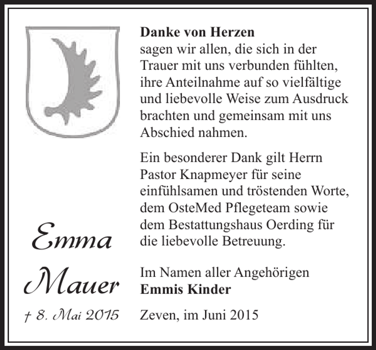 <p>Danke von Herzen<br />sagen wir allen, die sich in der<br />Trauer mit uns verbunden fühlten,<br />ihre Anteilnahme auf so vielfältige<br />und liebevolle Weise zum Ausdruck<br />brachten und gemeinsam mit uns<br />Abschied nahmen.</p><p>Emma<br />Mauer<br />† 8. Mai 2015</p><p>Ein besonderer Dank gilt Herrn<br />Pastor Knapmeyer für seine<br />einfühlsamen und tröstenden Worte,<br />dem OsteMed Pflegeteam sowie<br />dem Bestattungshaus Oerding für<br />die liebevolle Betreuung.<br />Im Namen aller Angehörigen<br />Emmis Kinder<br />Zeven, im Juni 2015</p>