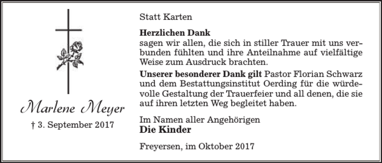 <p>Statt Karten</p><p>Marlene Meyer<br />† 3. September 2017</p><p>Herzlichen Dank<br />sagen wir allen, die sich in stiller Trauer mit uns verbunden fühlten und ihre Anteilnahme auf vielfältige<br />Weise zum Ausdruck brachten.<br />Unserer besonderer Dank gilt Pastor Florian Schwarz<br />und dem Bestattungsinstitut Oerding für die würdevolle Gestaltung der Trauerfeier und all denen, die sie<br />auf ihren letzten Weg begleitet haben.<br />Im Namen aller Angehörigen</p><p>Die Kinder</p><p>Freyersen, im Oktober 2017</p>