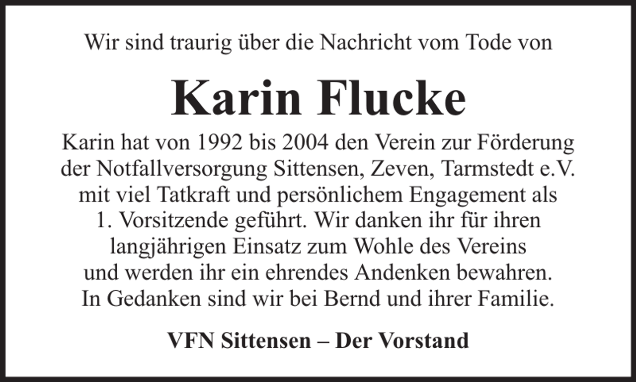 <p>Wir sind traurig über die Nachricht vom Tode von</p><p>Karin Flucke</p><p>Karin hat von 1992 bis 2004 den Verein zur Förderung<br />der Notfallversorgung Sittensen, Zeven, Tarmstedt e.V.<br />mit viel Tatkraft und persönlichem Engagement als<br />1. Vorsitzende geführt. Wir danken ihr für ihren<br />langjährigen Einsatz zum Wohle des Vereins<br />und werden ihr ein ehrendes Andenken bewahren.<br />In Gedanken sind wir bei Bernd und ihrer Familie.<br />VFN Sittensen – Der Vorstand</p>