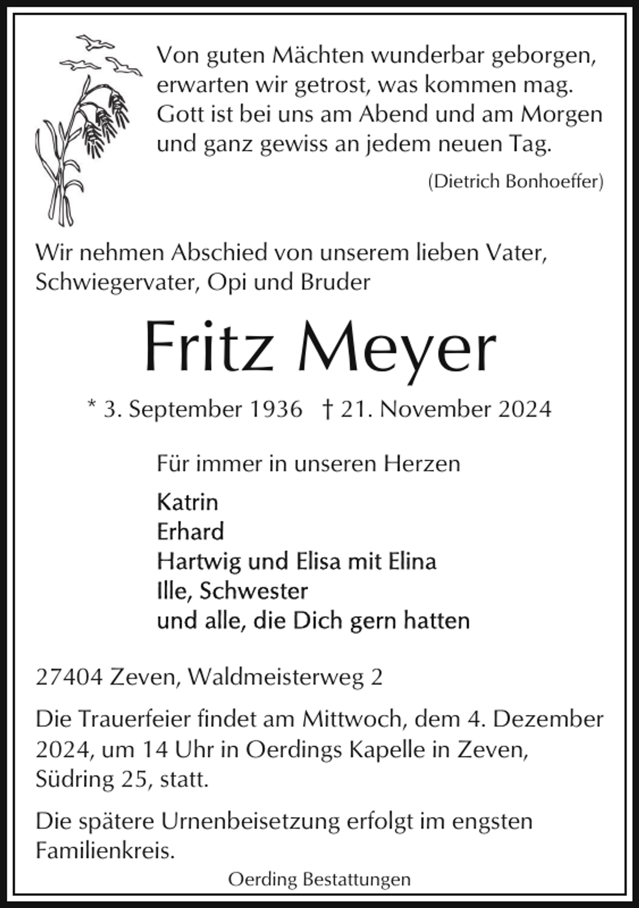<p>Von guten Mächten wunderbar geborgen,<br />erwarten wir getrost, was kommen mag.<br />Gott ist bei uns am Abend und am Morgen<br />und ganz gewiss an jedem neuen Tag.<br />(Dietrich Bonhoeffer)</p><p>Wir nehmen Abschied von unserem lieben Vater,<br />Schwiegervater, Opi und Bruder</p><p>Fritz Meyer<br />* 3. September 1936 † 21. November 2024<br />Für immer in unseren Herzen</p><p>27404 Zeven, Waldmeisterweg 2<br />Die Trauerfeier findet am Mittwoch, dem 4. Dezember<br />2024, um 14 Uhr in Oerdings Kapelle in Zeven,<br />Südring 25, statt.<br />Die spätere Urnenbeisetzung erfolgt im engsten<br />Familienkreis.<br />Oerding Bestattungen</p>
