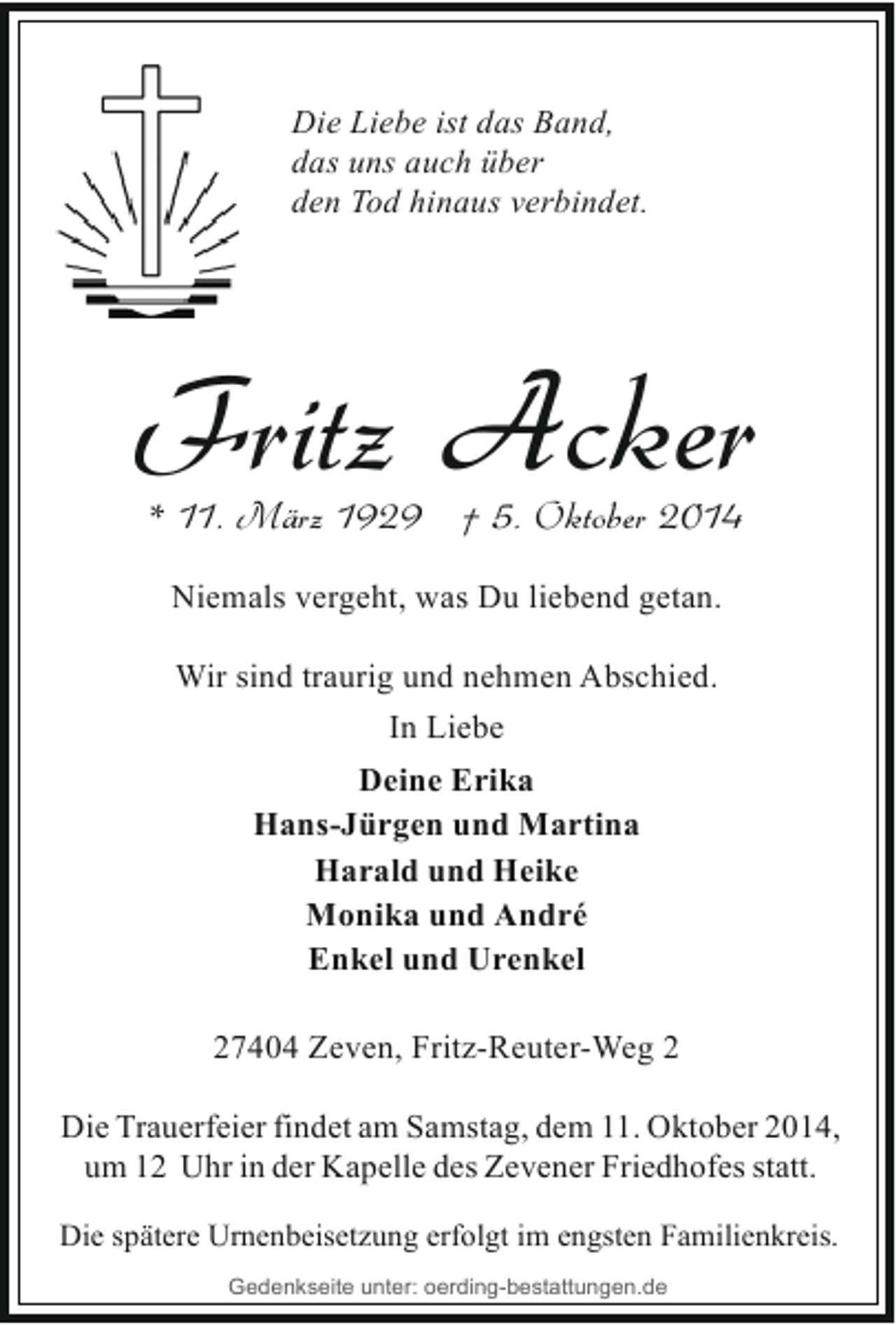 <p>Die Liebe ist das Band,<br />das uns auch über<br />den Tod hinaus verbindet.</p><p>Fritz Acker<br />* 11. März 1929 † 5. Oktober 2014<br />Niemals vergeht, was Du liebend getan.<br />Wir sind traurig und nehmen Abschied.<br />In Liebe<br />Deine Erika<br />Hans-Jürgen und Martina<br />Harald und Heike<br />Monika und André<br />Enkel und Urenkel<br />27404 Zeven, Fritz-Reuter-Weg 2<br />Die Trauerfeier findet am Samstag, dem 11. Oktober 2014,<br />um 12 Uhr in der Kapelle des Zevener Friedhofes statt.<br />Die spätere Urnenbeisetzung erfolgt im engsten Familienkreis.<br />Gedenkseite unter: oerding-bestattungen.de</p>