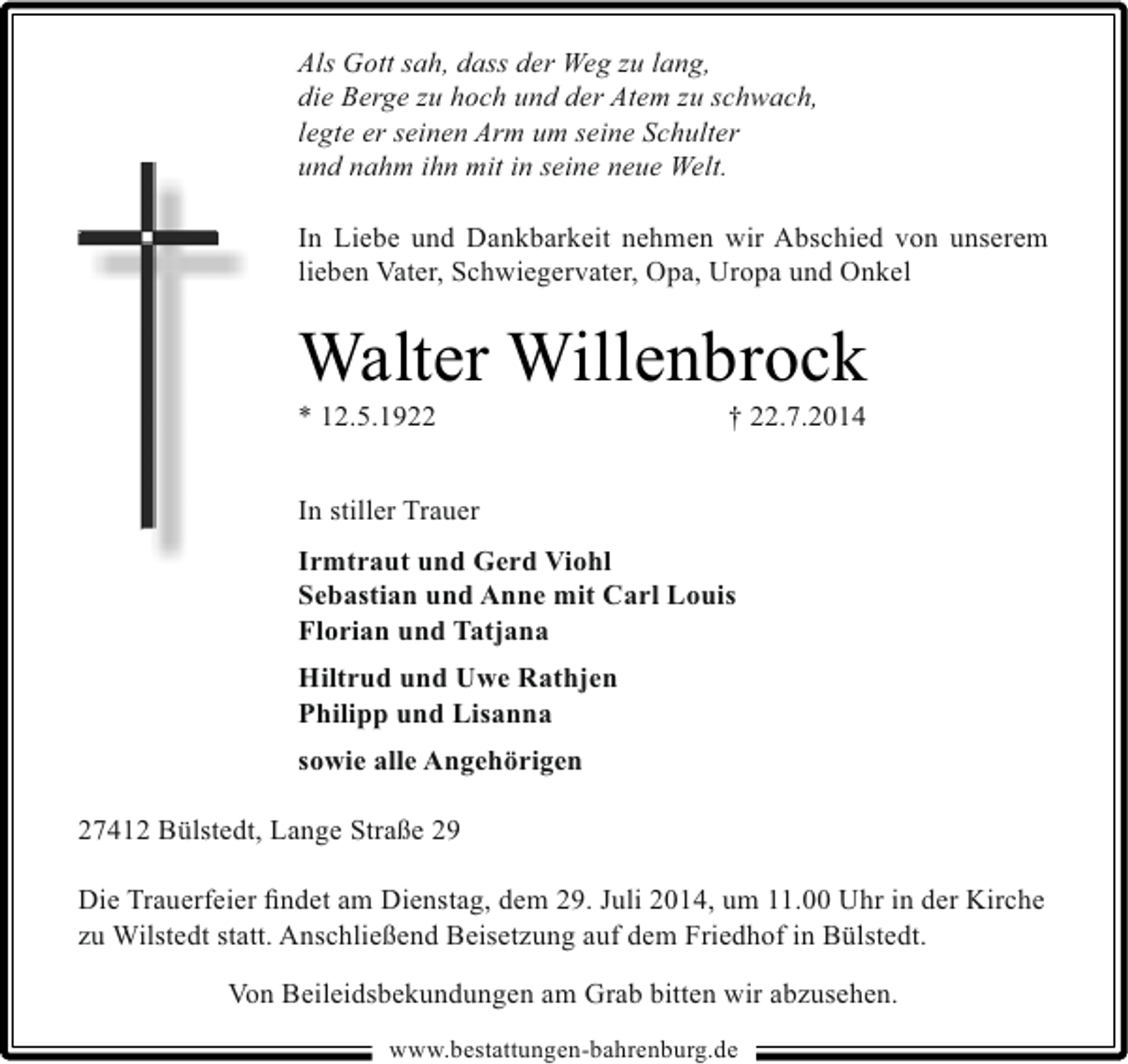 <p>Als Gott sah, dass der Weg zu lang,<br />die Berge zu hoch und der Atem zu schwach,<br />legte er seinen Arm um seine Schulter<br />und nahm ihn mit in seine neue Welt.<br />In Liebe und Dankbarkeit nehmen wir Abschied von unserem<br />lieben Vater, Schwiegervater, Opa, Uropa und Onkel</p><p>Walter Willenbrock</p><p>* 12.5.1922</p><p>† 22.7.2014</p><p>In stiller Trauer<br />Irmtraut und Gerd Viohl<br />Sebastian und Anne mit Carl Louis<br />Florian und Tatjana<br />Hiltrud und Uwe Rathjen<br />Philipp und Lisanna<br />sowie alle Angehörigen<br />27412 Bülstedt, Lange Straße 29<br />Die Trauerfeier ﬁndet am Dienstag, dem 29. Juli 2014, um 11.00 Uhr in der Kirche<br />zu Wilstedt statt. Anschließend Beisetzung auf dem Friedhof in Bülstedt.<br />Von Beileidsbekundungen am Grab bitten wir abzusehen.<br />www.bestattungen-bahrenburg.de</p>