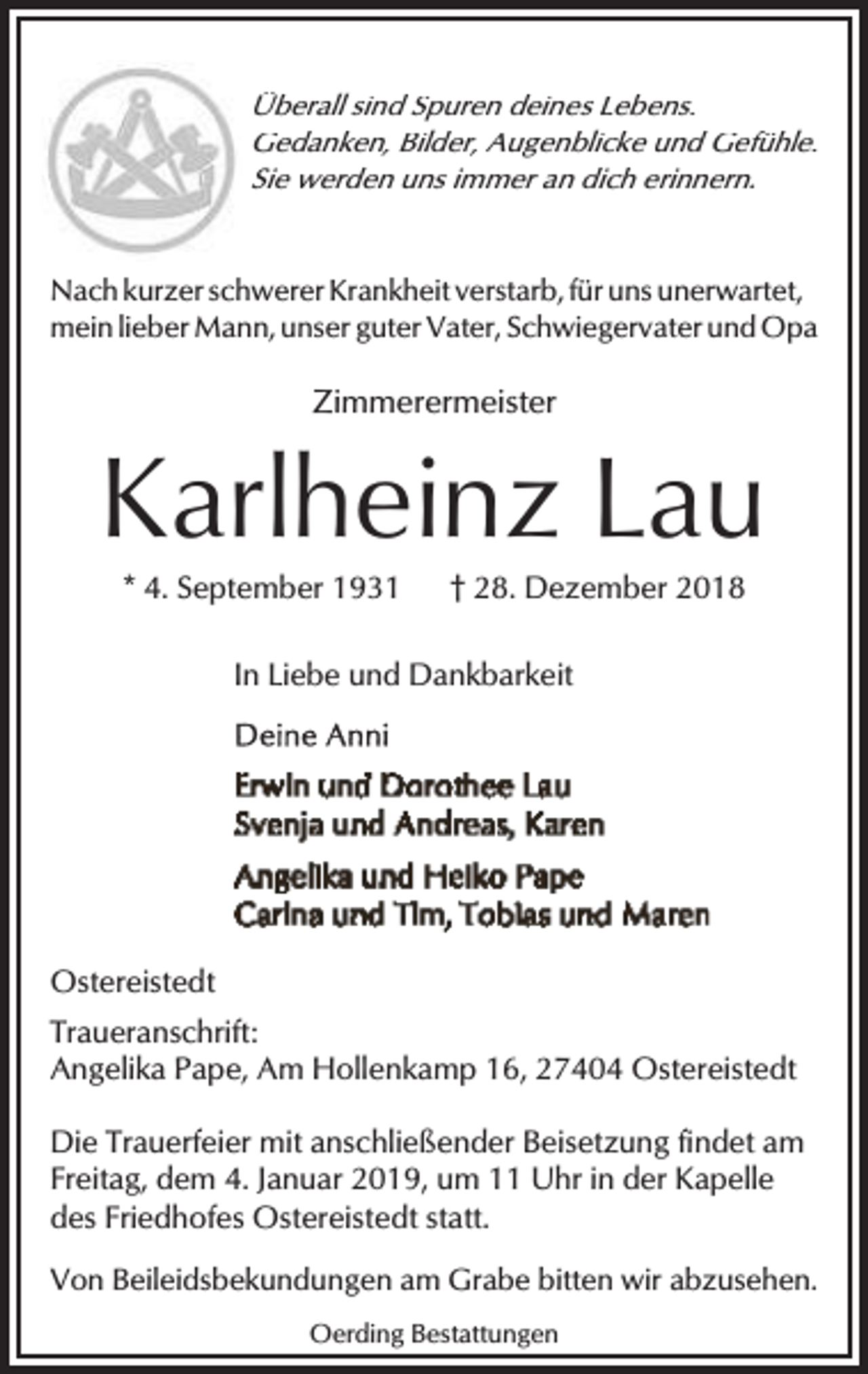 <p>Überall sind Spuren deines Lebens.<br />Gedanken, Bilder, Augenblicke und Gefühle.<br />Sie werden uns immer an dich erinnern.<br />Nach kurzer schwerer Krankheit verstarb, für uns unerwartet,<br />mein lieber Mann, unser guter Vater, Schwiegervater und Opa</p><p>Zimmerermeister</p><p>Karlheinz Lau<br />* 4. September 1931</p><p>† 28. Dezember 2018</p><p>In Liebe und Dankbarkeit</p><p>Ostereistedt<br />Traueranschrift:<br />Angelika Pape, Am Hollenkamp 16, 27404 Ostereistedt<br />Die Trauerfeier mit anschließender Beisetzung findet am<br />Freitag, dem 4. Januar 2019, um 11 Uhr in der Kapelle<br />des Friedhofes Ostereistedt statt.<br />Von Beileidsbekundungen am Grabe bitten wir abzusehen.<br />Oerding Bestattungen</p>