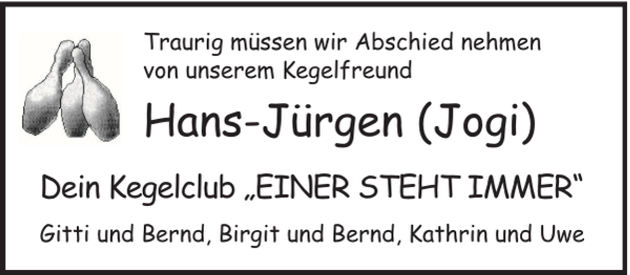 <p>Traurig müssen wir Abschied nehmen<br />von unserem Kegelfreund</p><p>Hans-Jürgen (Jogi)<br />Dein Kegelclub „EINER STEHT IMMER“<br />Gitti und Bernd, Birgit und Bernd, Kathrin und Uwe</p>