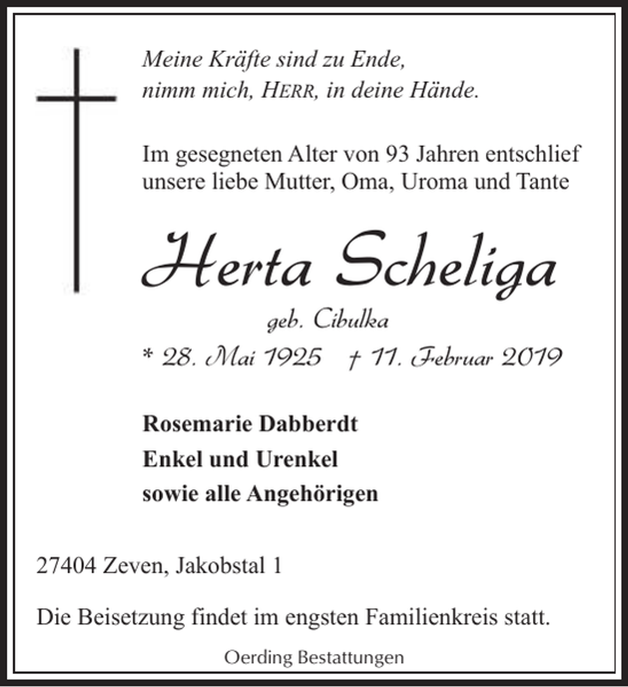 <p>Meine Kräfte sind zu Ende,<br />nimm mich, HERR, in deine Hände.<br />Im gesegneten Alter von 93 Jahren entschlief<br />unsere liebe Mutter, Oma, Uroma und Tante</p><p>Herta Scheliga</p><p>geb. Cibulka<br />* 28. Mai 1925 † 11. Februar 2019<br />Rosemarie Dabberdt<br />Enkel und Urenkel<br />sowie alle Angehörigen</p><p>27404 Zeven, Jakobstal 1<br />Die Beisetzung findet im engsten Familienkreis statt.<br />Oerding Bestattungen</p>