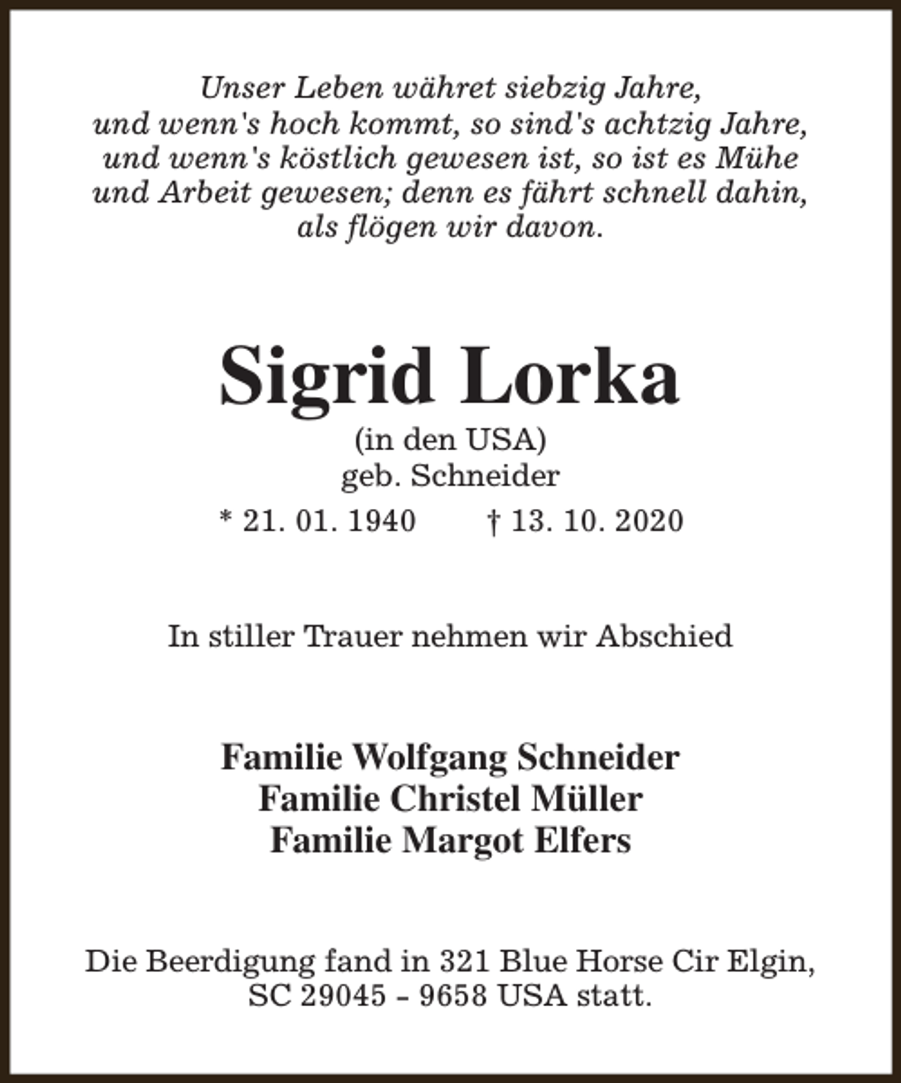 <p>Unser Leben währet siebzig Jahre,<br />und wenn's hoch kommt, so sind's achtzig Jahre,<br />und wenn's köstlich gewesen ist, so ist es Mühe<br />und Arbeit gewesen; denn es fährt schnell dahin,<br />als flögen wir davon.</p><p>Sigrid Lorka</p><p>(in den USA)<br />geb. Schneider<br />* 21. 01. 1940<br />† 13. 10. 2020<br />In stiller Trauer nehmen wir Abschied</p><p>Familie Wolfgang Schneider<br />Familie Christel Müller<br />Familie Margot Elfers<br />Die Beerdigung fand in 321 Blue Horse Cir Elgin,<br />SC 29045 - 9658 USA statt.</p>