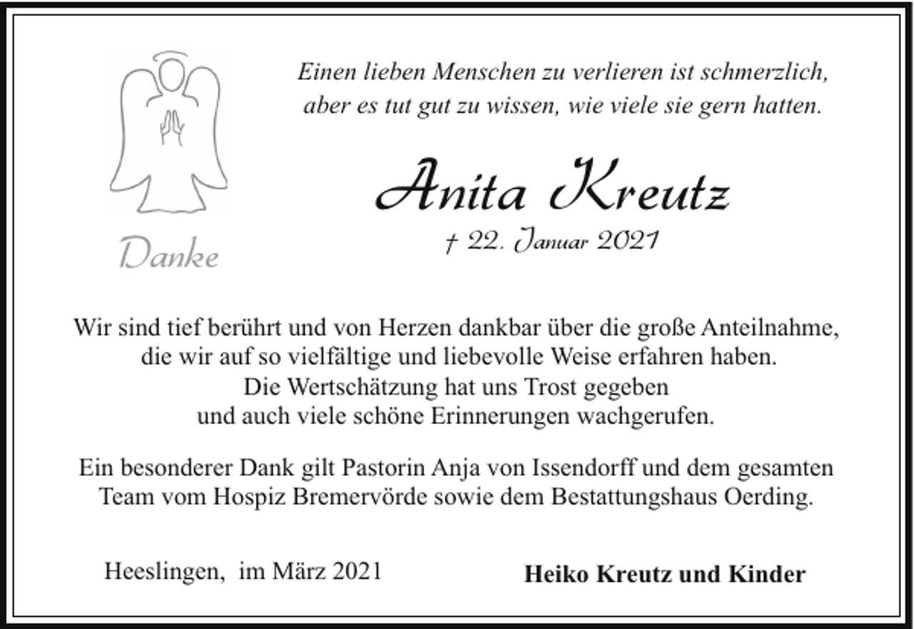 <p>Einen lieben Menschen zu verlieren ist schmerzlich,<br />aber es tut gut zu wissen, wie viele sie gern hatten.</p><p>Danke</p><p>Anita Kreutz<br />† 22. Januar 2021</p><p>Wir sind tief berührt und von Herzen dankbar über die große Anteilnahme,<br />die wir auf so vielfältige und liebevolle Weise erfahren haben.<br />Die Wertschätzung hat uns Trost gegeben<br />und auch viele schöne Erinnerungen wachgerufen.<br />Ein besonderer Dank gilt Pastorin Anja von Issendorff und dem gesamten<br />Team vom Hospiz Bremervörde sowie dem Bestattungshaus Oerding.<br />Heeslingen, im März 2021</p><p>Heiko Kreutz und Kinder</p>