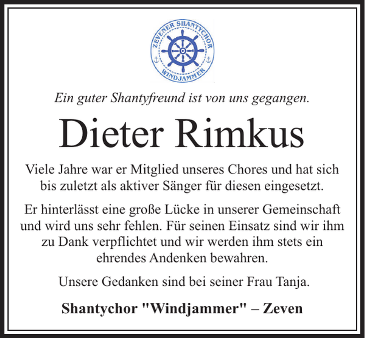 <p>Ein guter Shantyfreund ist von uns gegangen.</p><p>Dieter Rimkus</p><p>Viele Jahre war er Mitglied unseres Chores und hat sich<br />bis zuletzt als aktiver Sänger für diesen eingesetzt.<br />Er hinterlässt eine große Lücke in unserer Gemeinschaft<br />und wird uns sehr fehlen. Für seinen Einsatz sind wir ihm<br />zu Dank verpflichtet und wir werden ihm stets ein<br />ehrendes Andenken bewahren.<br />Unsere Gedanken sind bei seiner Frau Tanja.</p><p>Shantychor "Windjammer" – Zeven</p>