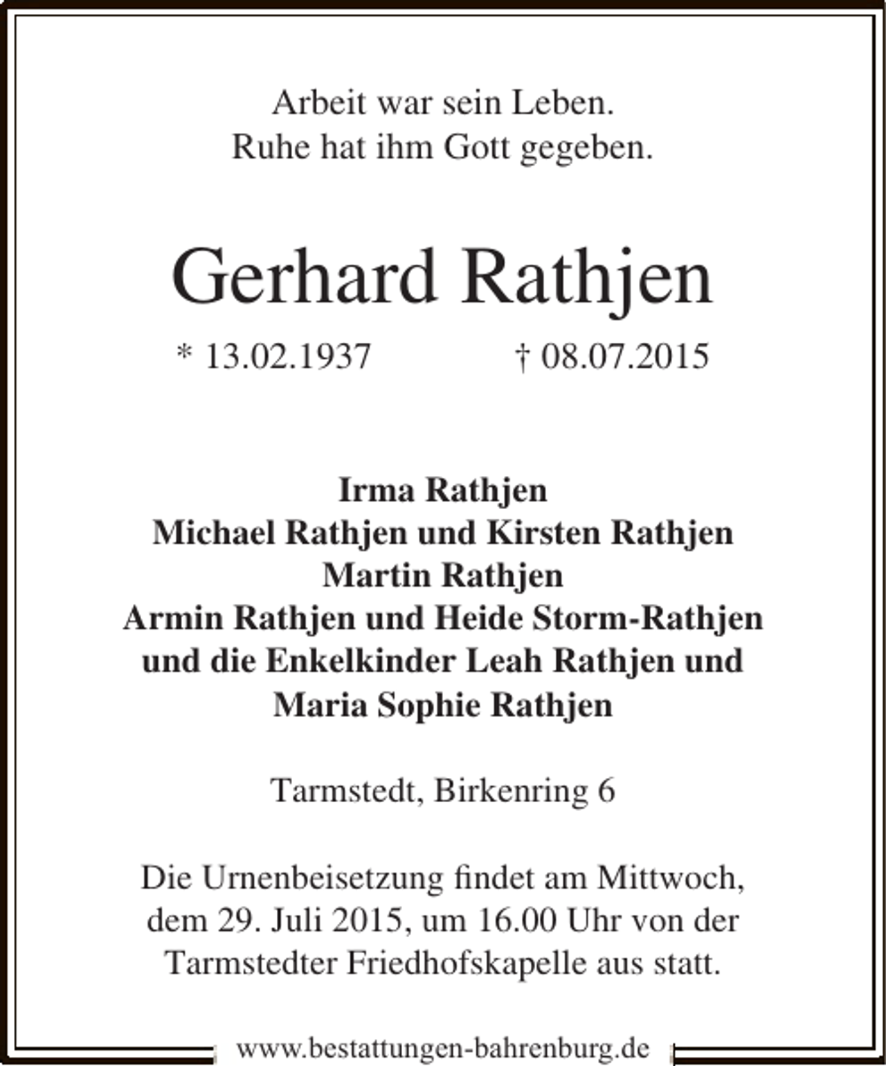 <p>Arbeit war sein Leben.<br />Ruhe hat ihm Gott gegeben.</p><p>Gerhard Rathjen<br />* 13.02.1937</p><p>† 08.07.2015</p><p>Irma Rathjen<br />Michael Rathjen und Kirsten Rathjen<br />Martin Rathjen<br />Armin Rathjen und Heide Storm-Rathjen<br />und die Enkelkinder Leah Rathjen und<br />Maria Sophie Rathjen<br />Tarmstedt, Birkenring 6<br />Die Urnenbeisetzung ﬁndet am Mittwoch,<br />dem 29. Juli 2015, um 16.00 Uhr von der<br />Tarmstedter Friedhofskapelle aus statt.<br />www.bestattungen-bahrenburg.de</p>
