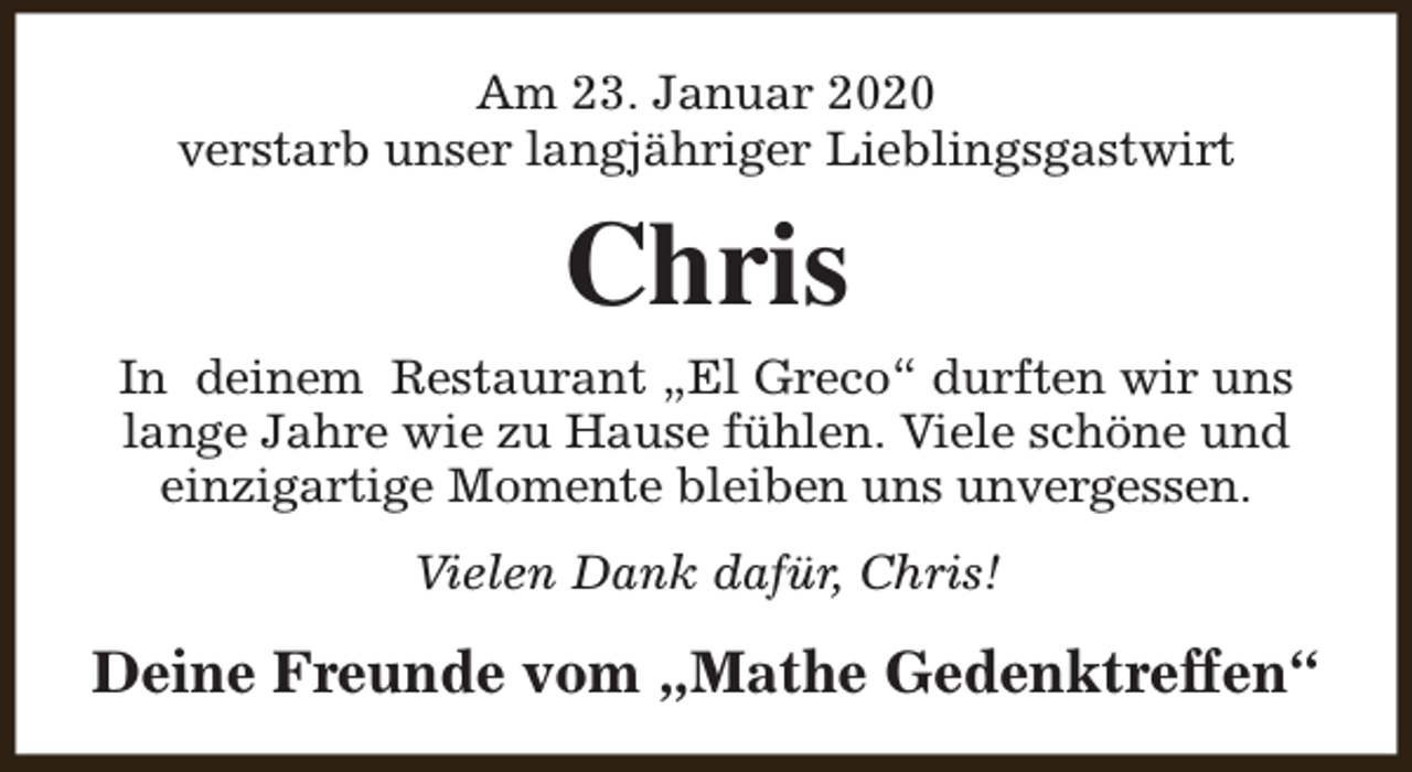 <p>Am 23. Januar 2020<br />verstarb unser langjähriger Lieblingsgastwirt</p><p>Chris<br />In deinem Restaurant „El Greco“ durften wir uns<br />lange Jahre wie zu Hause fühlen. Viele schöne und<br />einzigartige Momente bleiben uns unvergessen.<br />Vielen Dank dafür, Chris!</p><p>Deine Freunde vom „Mathe Gedenktreffen“</p>
