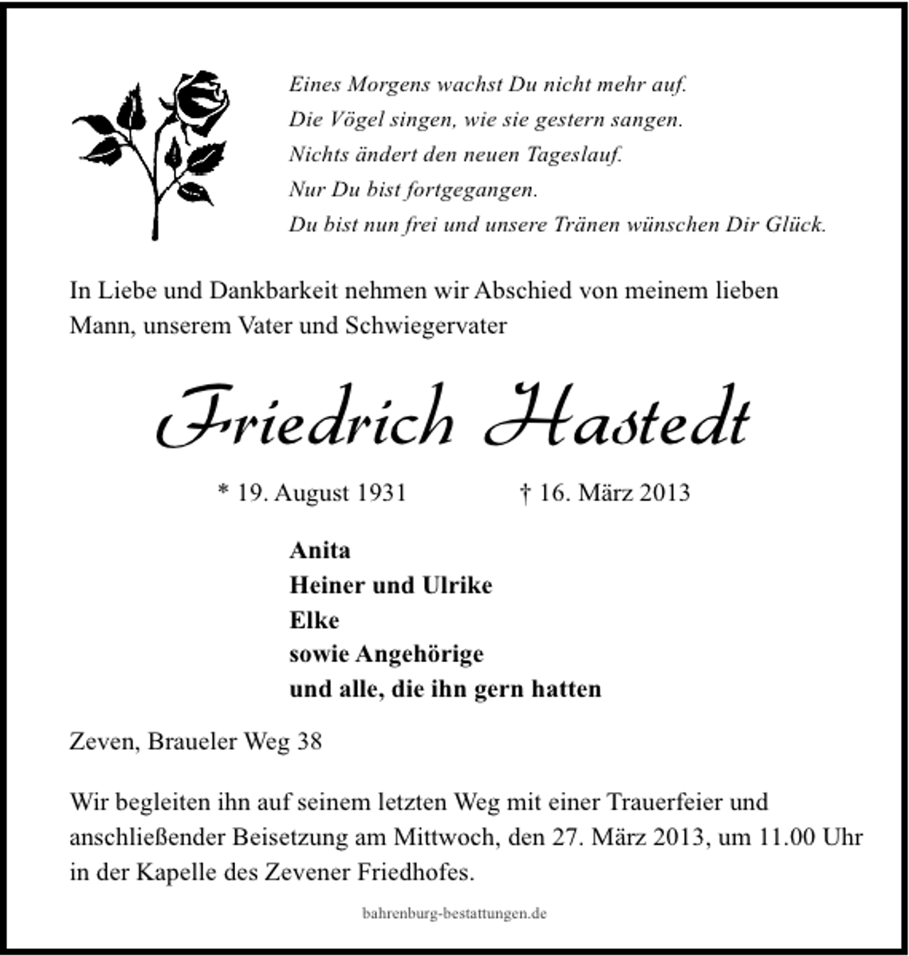 <p>Eines Morgens wachst Du nicht mehr auf.<br />Die Vögel singen, wie sie gestern sangen.<br />Nichts ändert den neuen Tageslauf.<br />Nur Du bist fortgegangen.<br />Du bist nun frei und unsere Tränen wünschen Dir Glück.</p><p>In Liebe und Dankbarkeit nehmen wir Abschied von meinem lieben<br />Mann, unserem Vater und Schwiegervater</p><p>Friedrich Hastedt<br />* 19. August 1931</p><p>† 16. März 2013</p><p>Anita<br />Heiner und Ulrike<br />Elke<br />sowie Angehörige<br />und alle, die ihn gern hatten<br />Zeven, Braueler Weg 38<br />Wir begleiten ihn auf seinem letzten Weg mit einer Trauerfeier und<br />anschließender Beisetzung am Mittwoch, den 27. März 2013, um 11.00 Uhr<br />in der Kapelle des Zevener Friedhofes.<br />bahrenburg-bestattungen.de</p>