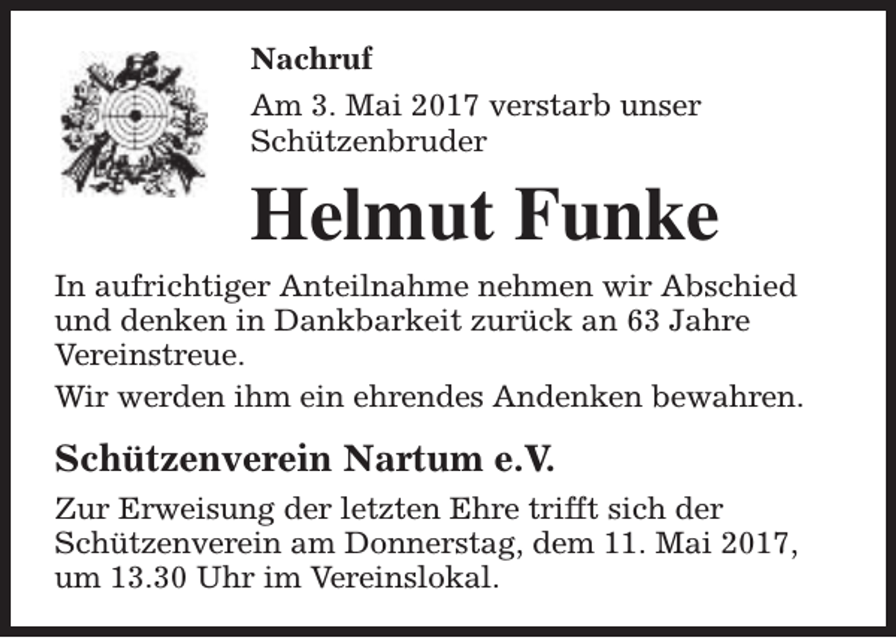 <p>Nachruf<br />Am 3. Mai 2017 verstarb unser<br />Schützenbruder</p><p>Helmut Funke<br />In aufrichtiger Anteilnahme nehmen wir Abschied<br />und denken in Dankbarkeit zurück an 63 Jahre<br />Vereinstreue.<br />Wir werden ihm ein ehrendes Andenken bewahren.</p><p>Schützenverein Nartum e.V.<br />Zur Erweisung der letzten Ehre trifft sich der<br />Schützenverein am Donnerstag, dem 11. Mai 2017,<br />um 13.30 Uhr im Vereinslokal.</p>